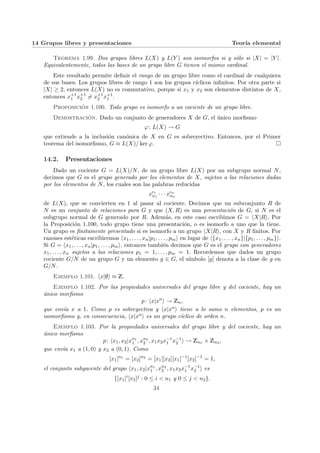 14 Grupos libres y presentaciones Teorı́a elemental
Teorema 1.99. Dos grupos libres L(X) y L(Y ) son isomorfos si y sólo si |X| = |Y |.
Equivalentemente, todos las bases de un grupo libre G tienen el mismo cardinal.
Este resultado permite definir el rango de un grupo libre como el cardinal de cualquiera
de sus bases. Los grupos libres de rango 1 son los grupos cı́clicos infinitos. Por otra parte si
|X| ≥ 2, entonces L(X) no es conmutativo, porque si x1 y x2 son elementos distintos de X,
entonces x+1
1 x+1
2 6= x+1
2 x+1
1 .
Proposición 1.100. Todo grupo es isomorfo a un cociente de un grupo libre.
Demostración. Dado un conjunto de generadores X de G, el único morfismo
ϕ: L(X) → G
que extiende a la inclusión canónica de X en G es sobreyectivo. Entonces, por el Primer
teorema del isomorfismo, G ≈ L(X)/ ker ϕ. ¤
14.2. Presentaciones
Dado un cociente G = L(X)/N, de un grupo libre L(X) por un subgrupo normal N,
decimos que G es el grupo generado por los elementos de X, sujetos a las relaciones dadas
por los elementos de N, los cuales son las palabras reducidas
x²1
α1
· · · x²n
αn
de L(X), que se convierten en 1 al pasar al cociente. Decimos que un subconjunto R de
N es un conjunto de relaciones para G y que (X, R) es una presentación de G, si N es el
subgrupo normal de G generado por R. Además, en este caso escribimos G = hX|Ri. Por
la Proposición 1.100, todo grupo tiene una presentación, o es isomorfo a uno que la tiene.
Un grupo es finitamente presentado si es isomorfo a un grupo hX|Ri, con X y R finitos. Por
razones estéticas escribiremos hx1, . . . , xn|p1, . . . , pmi en lugar de h{x1, . . . , xn}|{p1, . . . , pm}i.
Si G = hx1, . . . , xn|p1, . . . , pmi, entonces también decimos que G es el grupo con generadores
x1, . . . , xn sujetos a las relaciones p1 = 1, . . . , pm = 1. Recordemos que dados un grupo
cociente G/N de un grupo G y un elemento g ∈ G, el sı́mbolo [g] denota a la clase de g en
G/N.
Ejemplo 1.101. hx|∅i ≈ Z.
Ejemplo 1.102. Por las propiedades universales del grupo libre y del cociente, hay un
único morfismo
p: hx|xn
i → Zn,
que envı́a x a 1. Como p es sobreyectiva y hx|xni tiene a lo sumo n elementos, p es un
isomorfismo y, en consecuencia, hx|xni es un grupo cı́clico de orden n.
Ejemplo 1.103. Por la propiedades universales del grupo libre y del cociente, hay un
único morfismo
p: hx1, x2|xn1
1 , xn2
2 , x1x2x−1
1 x−1
2 i → Zn1 × Zn2 ,
que envı́a x1 a (1, 0) y x2 a (0, 1). Como
[x1]n1
= [x2]n2
= [x1][x2][x1]−1
[x2]−1
= 1,
el conjunto subyacente del grupo hx1, x2|xn1
1 , xn2
2 , x1x2x−1
1 x−1
2 i es
{[x1]i
[x2]j
: 0 ≤ i < n1 y 0 ≤ j < n2}.
34
 
