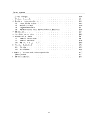 Índice general
14 Núcleo e imagen . . . . . . . . . . . . . . . . . . . . . . . . . . 130
15 Cocientes de módulos . . . . . . . . . . . . . . . . . . . . . . . . 131
16 Producto y coproducto directo. . . . . . . . . . . . . . . . . . . . . 134
16.1 Suma directa interna . . . . . . . . . . . . . . . . . . . . . . 134
16.2 Producto directo. . . . . . . . . . . . . . . . . . . . . . . . 135
16.3 Coproducto directo. . . . . . . . . . . . . . . . . . . . . . . 137
16.4 Morfismos entre sumas directas finitas de A-módulos . . . . . . . . . 139
17 Módulos libres . . . . . . . . . . . . . . . . . . . . . . . . . . . 140
18 Sucesiones exactas cortas . . . . . . . . . . . . . . . . . . . . . . . 145
19 Condiciones de cadena . . . . . . . . . . . . . . . . . . . . . . . . 147
19.1 Módulos noetherianos. . . . . . . . . . . . . . . . . . . . . . 147
19.2 Módulos artinianos. . . . . . . . . . . . . . . . . . . . . . . 150
19.3 Módulos de longitud finita . . . . . . . . . . . . . . . . . . . . 152
20 Torsión y divisibilidad . . . . . . . . . . . . . . . . . . . . . . . . 154
20.1 Torsión . . . . . . . . . . . . . . . . . . . . . . . . . . . 154
20.2 Divisibilidad . . . . . . . . . . . . . . . . . . . . . . . . . 155
Capı́tulo 5. Módulos sobre dominios principales 157
1 Módulos libres . . . . . . . . . . . . . . . . . . . . . . . . . . . 157
2 Módulos de torsión . . . . . . . . . . . . . . . . . . . . . . . . . 158
iii
 