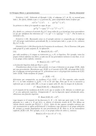 14 Grupos libres y presentaciones Teorı́a elemental
Ejemplo 1.107. Volviendo al Ejemplo 1.104, el subgrupo hxri de Dn es normal para
todo r. En efecto, debido a que x e y generan Dn, para comprobarlo basta verificar que
xhxr
ix−1
⊆ hxr
i e yhxr
iy−1
⊆ hxr
i.
Lo primero es obvio y lo segundo se sigue de que
yxrj
y−1
= (yxy−1
)rj
= (x−1
)rj
= x−rj
.
Si r divide a n, entonces el cociente Dn/hxri tiene orden 2r y es trivial que tiene generadores
[x], [y] que satisfacen las relaciones [x]r = 1, [y]2 = 1 e [y][x][y]−1 = [x]−1. Por lo tanto es
isomorfo a Dr.
Ejemplo 1.108. Razonando como en el ejemplo anterior se comprueba que el subgrupo
hxri del grupo cuaterniónico generalizado Hn es normal para todo r, y que si r|n, entonces
Hn/hxri ≈ Dr.
Observación 1.109 (Descripción de Conjuntos de morfismos). Por el Teorema 1.96, para
cada grupo G y cada conjunto X, la aplicación
(12) θ: Hom(L(X), G) → GX
,
que cada morfismo ϕ le asigna su restricción ϕ|X a X, es biyectiva. Por ejemplo, como los
grupos cı́clicos infinitos son libres, y cada uno de sus generadores mónicos es una base, si hxi
es un grupo cı́clico infinito, entonces
θ: Hom(hxi, G) → G{x}
≈ G,
es la función biyectiva dada por θ(ϕ) = ϕ(x).
Consideremos ahora el caso, más general, en el que el dominio es un grupo hX|Ri, dado
por una presentación. Recordemos que hX|Ri es el cociente L(X)/hRi, del grupo libre L(X)
por el subgrupo normal generado por X, y denotemos con π a la proyección canónica de L(X)
sobre hX|Ri. Cada morfismo de grupos
ϕ: hX|Ri → G,
determina, por composición, un morfismo π∗(ϕ): L(X) → G. Por supuesto, salvo cuando
R = 1, no todo morfismo ψ: L(X) → G es de este tipo. Para que lo sea es necesario y
suficiente que se anule sobre hRi, o, lo que es igual, sobre R. Ası́, la imagen de la función
π∗
: Hom
¡
hX|Ri, G
¢
→ Hom
¡
L(X), G
¢
,
es el conjunto de los morfismos de L(X) en G, que se anulan en R. Además, es evidente que
π∗ es una aplicación inyectiva. Componiendo π∗ con la biyección eqnu5 introducida antes,
obtenemos una función inyectiva
θ̄: Hom(hX|Ri, G) → GX
,
cuya imagen es el conjunto de las funciones h: X → G, tales que para cada r ∈ R, reem-
plazando en r cada x ∈ X por h(x), se obtiene el elemento neutro de G. Por último un
cálculo directo muestra que θ̄(f)(x) = f([x]). Antes de dar agunos ejemplos notemos que
este razonamiento se aplica perfectamente a morfismos cuyo dominio es un grupo arbitrario
H, siempre y cuando dispongamos de una presentación de H. Esto es, de un isomorfismo
explı́cito hX|Ri ≈ H. Por ejemplo, si hxi es un grupo cı́clico de orden n, entonces
Hom(hxi, G) ≈ {a ∈ G : an
= 1}.
36
 
