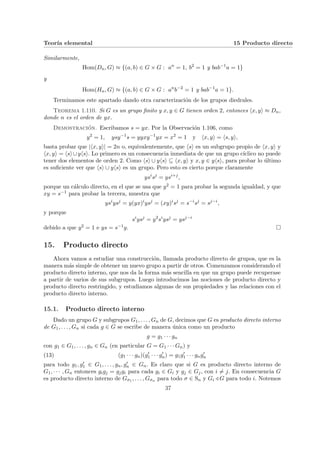Teorı́a elemental 15 Producto directo
Similarmente,
Hom(Dn, G) ≈ {(a, b) ∈ G × G : an
= 1, b2
= 1 y bab−1
a = 1}
y
Hom(Hn, G) ≈ {(a, b) ∈ G × G : an
b−2
= 1 y bab−1
a = 1}.
Terminamos este apartado dando otra caracterización de los grupos diedrales.
Teorema 1.110. Si G es un grupo finito y x, y ∈ G tienen orden 2, entonces hx, yi ≈ Dn,
donde n es el orden de yx.
Demostración. Escribamos s = yx. Por la Observación 1.106, como
y2
= 1, ysy−1
s = yyxy−1
yx = x2
= 1 y hx, yi = hs, yi,
basta probar que |hx, yi| = 2n o, equivalentemente, que hsi es un subgrupo propio de hx, yi y
hx, yi = hsi∪yhsi. Lo primero es un consecuencia inmediata de que un grupo cı́clico no puede
tener dos elementos de orden 2. Como hsi ∪ yhsi ⊆ hx, yi y x, y ∈ yhsi, para probar lo último
es suficiente ver que hsi ∪ yhsi es un grupo. Pero esto es cierto porque claramente
ysi
sj
= ysi+j
,
porque un cálculo directo, en el que se usa que y2 = 1 para probar la segunda igualdad, y que
xy = s−1 para probar la tercera, muestra que
ysi
ysj
= y(yx)i
ysj
= (xy)i
sj
= s−i
sj
= sj−i
,
y porque
si
ysj
= y2
si
ysj
= ysj−i
debido a que y2 = 1 e ys = s−1y. ¤
15. Producto directo
Ahora vamos a estudiar una construcción, llamada producto directo de grupos, que es la
manera más simple de obtener un nuevo grupo a partir de otros. Comenzamos considerando el
producto directo interno, que nos da la forma más sencilla en que un grupo puede recuperase
a partir de varios de sus subgrupos. Luego introducimos las nociones de producto directo y
producto directo restringido, y estudiamos algunas de sus propiedades y las relaciones con el
producto directo interno.
15.1. Producto directo interno
Dado un grupo G y subgrupos G1, . . . , Gn de G, decimos que G es producto directo interno
de G1, . . . , Gn si cada g ∈ G se escribe de manera única como un producto
g = g1 · · · gn
con g1 ∈ G1, . . . , gn ∈ Gn (en particular G = G1 · · · Gn) y
(13) (g1 · · · gn)(g0
1 · · · g0
n) = g1g0
1 · · · gng0
n
para todo g1, g0
1 ∈ G1, . . . , gn, g0
n ∈ Gn. Es claro que si G es producto directo interno de
G1, · · · , Gn entonces gigj = gjgi para cada gi ∈ Gi y gj ∈ Gj, con i 6= j. En consecuencia G
es producto directo interno de Gσ1 , . . . , Gσn para todo σ ∈ Sn y Gi / G para todo i. Notemos
37
 