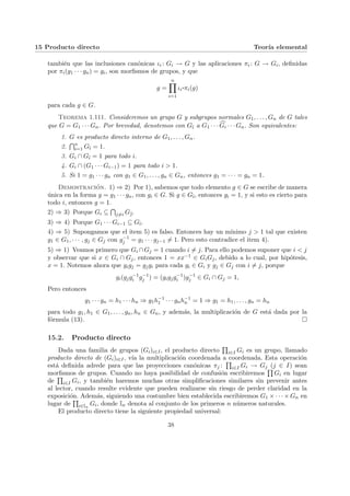 15 Producto directo Teorı́a elemental
también que las inclusiones canónicas ιi : Gi → G y las aplicaciones πi : G → Gi, definidas
por πi(g1 · · · gn) = gi, son morfismos de grupos, y que
g =
n
Y
i=1
ιi
¨§¦¥
¡¢£¤πi(g)
para cada g ∈ G.
Teorema 1.111. Consideremos un grupo G y subgrupos normales G1, . . . , Gn de G tales
que G = G1 · · · Gn. Por brevedad, denotemos con Gb
ı a G1 · · · c
Gi · · · Gn. Son equivalentes:
1. G es producto directo interno de G1, . . . , Gn.
2.
Tn
i=1 Gb
ı = 1.
3. Gi ∩ Gb
ı = 1 para todo i.
4. Gi ∩ (G1 · · · Gi−1) = 1 para todo i > 1.
5. Si 1 = g1 · · · gn con g1 ∈ G1, . . . , gn ∈ Gn, entonces g1 = · · · = gn = 1.
Demostración. 1) ⇒ 2) Por 1), sabemos que todo elemento g ∈ G se escribe de manera
única en la forma g = g1 · · · gn, con gi ∈ G. Si g ∈ Gb
ı, entonces gi = 1, y si esto es cierto para
todo i, entonces g = 1.
2) ⇒ 3) Porque Gi ⊆
T
j6=i Gb
.
3) ⇒ 4) Porque G1 · · · Gi−1 ⊆ Gb
ı.
4) ⇒ 5) Supongamos que el item 5) es falso. Entonces hay un mı́nimo j > 1 tal que existen
g1 ∈ G1, · · · , gj ∈ Gj con g−1
j = g1 · · · gj−1 6= 1. Pero esto contradice el item 4).
5) ⇒ 1) Veamos primero que Gi ∩Gj = 1 cuando i 6= j. Para ello podemos suponer que i < j
y observar que si x ∈ Gi ∩ Gj, entonces 1 = xx−1 ∈ GiGj, debido a lo cual, por hipótesis,
x = 1. Notemos ahora que gigj = gjgi para cada gi ∈ Gi y gj ∈ Gj con i 6= j, porque
gi(gjg−1
i g−1
j ) = (gigjg−1
i )g−1
j ∈ Gi ∩ Gj = 1,
Pero entonces
g1 · · · gn = h1 · · · hn ⇒ g1h−1
1 · · · gnh−1
n = 1 ⇒ g1 = h1, . . . , gn = hn
para todo g1, h1 ∈ G1, . . . , gn, hn ∈ Gn, y además, la multiplicación de G está dada por la
fórmula (13). ¤
15.2. Producto directo
Dada una familia de grupos (Gi)i∈I, el producto directo
Q
i∈I Gi es un grupo, llamado
producto directo de (Gi)i∈I, vı́a la multiplicación coordenada a coordenada. Esta operación
está definida adrede para que las proyecciones canónicas πj :
Q
i∈I Gi → Gj (j ∈ I) sean
morfismos de grupos. Cuando no haya posibilidad de confusión escribiremos
Q
Gi en lugar
de
Q
i∈I Gi, y también haremos muchas otras simplificaciones similares sin prevenir antes
al lector, cuando resulte evidente que pueden realizarse sin riesgo de perder claridad en la
exposición. Además, siguiendo una costumbre bien establecida escribiremos G1 × · · · × Gn en
lugar de
Q
i∈In
Gi, donde In denota al conjunto de los primeros n números naturales.
El producto directo tiene la siguiente propiedad universal:
38
 