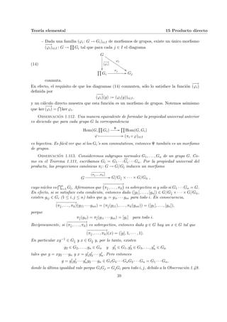 Teorı́a elemental 15 Producto directo
- Dada una familia (ϕi : G → Gi)i∈I de morfismos de grupos, existe un único morfismo
−
−
→
(ϕi)i∈I : G →
Q
Gi tal que para cada j ∈ I el diagrama
(14)
G
−
−
→
(ϕi)
²²
ϕj
$$
J
J
J
J
J
J
J
J
J
J
J
J
J
J
Q
Gi
πj
// Gj
conmuta.
En efecto, el requisito de que los diagramas (14) conmuten, sólo lo satisface la función
−
−
→
(ϕi)
definida por
−
−
→
(ϕi)(g) := (ϕi(g))i∈I,
y un cálculo directo muestra que esta función es un morfismo de grupos. Notemos asimismo
que ker
−
−
→
(ϕi) =
T
ker ϕi.
Observación 1.112. Una manera equivalente de formular la propiedad universal anterior
es diciendo que para cada grupo G la correspondencia
Hom(G,
Q
Gi)
Ψ //
Q
Hom(G, Gi)
ϕ Â // (πi ◦ ϕ)i∈I
es biyectiva. Es fácil ver que si los Gi’s son conmutativos, entonces Ψ también es un morfismo
de grupos.
Observación 1.113. Consideremos subgrupos normales G1, . . . , Gn de un grupo G. Co-
mo en el Teorema 1.111, escribamos Gb
ı = G1 · · · c
Gi · · · Gn. Por la propiedad universal del
producto, las proyecciones canónicas πb
ı : G → G/Gb
ı inducen un morfismo
G
−
−
−
−
−
−
−
→
(πb
1,...,πb
n)
// G/Gb
1 × · · · × G/Gb
n ,
cuyo núcleo es
Tn
i=1 Gb
ı. Afirmamos que
−
−
−
−
−
−
−
−
→
¡
πb
1, . . . , πb
n
¢
es sobreyectivo si y sólo si G1 · · · Gn = G.
En efecto, si se satisface esta condición, entonces dado ([g1], . . . , [gn]) ∈ G/Gb
1 × · · · × G/Gb
n,
existen gij ∈ Gi (1 ≤ i, j ≤ n) tales que gi = g1i · · · gni para todo i. En consecuencia,
−
−
−
−
−
−
−
−
→
(πb
1, . . . , πb
n)(g11 · · · gnn) = (πb
1(g11), . . . , πb
n(gnn)) = ([g1], . . . , [gn]),
porque
πb
1(gii) = πb
i(g1i · · · gni) = [gi] para todo i.
Recı́procamente, si
−
−
−
−
−
−
−
−
→
(πb
1, . . . , πb
n) es sobreyectivo, entonces dado g ∈ G hay un x ∈ G tal que
−
−
−
−
−
−
−
−
→
(πb
1, . . . , πb
n)(x) = ([g], 1, · · · , 1).
En particular xg−1 ∈ Gb
1 y x ∈ Gb
2 y, por lo tanto, existen
g2 ∈ G2, . . . , gn ∈ Gn y g0
1 ∈ G1, g0
3 ∈ G3, . . . , g0
n ∈ Gn
tales que g = xg2 · · · gn y x = g0
1g0
3 · · · g0
n. Pero entonces
g = g0
1g0
3 · · · g0
ng2 · · · gn ∈ G1G3 · · · GnG2 · · · Gn = G1 · · · Gn,
donde la última igualdad vale porque GiGj = GjGi para todo i, j, debido a la Observación 1.49.
39
 