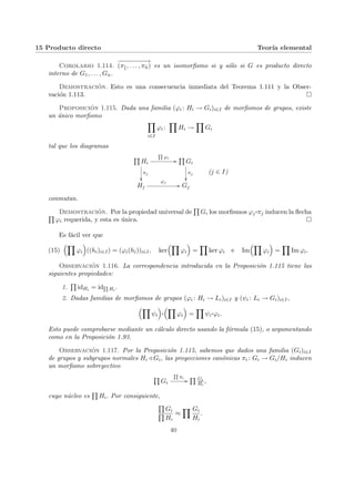 15 Producto directo Teorı́a elemental
Corolario 1.114.
−
−
−
−
−
−
−
−
→
(πb
1, . . . , πb
n) es un isomorfismo si y sólo si G es producto directo
interno de G1, . . . , Gn.
Demostración. Esto es una consecuencia inmediata del Teorema 1.111 y la Obser-
vación 1.113. ¤
Proposición 1.115. Dada una familia (ϕi : Hi → Gi)i∈I de morfismos de grupos, existe
un único morfismo
Y
i∈I
ϕi :
Y
Hi →
Y
Gi
tal que los diagramas
Q
Hi
Q
ϕi
//
πj
²²
Q
Gi
πj
²²
Hj
ϕj
// Gj
(j ∈ I)
conmutan.
Demostración. Por la propiedad universal de
Q
Gi los morfismos ϕj
¨§¦¥
¡¢£¤πj inducen la flecha
Q
ϕi requerida, y esta es única. ¤
Es fácil ver que
(15)
³Y
ϕi
´
((hi)i∈I) = (ϕi(hi))i∈I, ker
³Y
ϕi
´
=
Y
ker ϕi e Im
³Y
ϕi
´
=
Y
Im ϕi.
Observación 1.116. La correspondencia introducida en la Proposición 1.115 tiene las
siguientes propiedades:
1.
Q
idHi = idQ
Hi
.
2. Dadas familias de morfismos de grupos (ϕi : Hi → Li)i∈I y (ψi : Li → Gi)i∈I,
³Y
ψi
´
¨§¦¥¡¢£¤
³Y
ϕi
´
=
Y
ψi
¨§¦¥¡¢£¤ϕi.
Esto puede comprobarse mediante un cálculo directo usando la fórmula (15), o argumentando
como en la Proposición 1.93.
Observación 1.117. Por la Proposición 1.115, sabemos que dados una familia (Gi)i∈I
de grupos y subgrupos normales Hi / Gi, las proyecciones canónicas πi : Gi → Gi/Hi inducen
un morfismo sobreyectivo
Q
Gi
Q
πi
//
Q Gi
Hi
,
cuyo núcleo es
Q
Hi. Por consiguiente,
Q
Gi
Q
Hi
≈
Y Gi
Hi
.
40
 