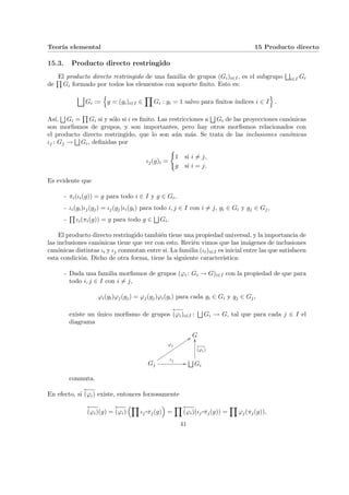 Teorı́a elemental 15 Producto directo
15.3. Producto directo restringido
El producto directo restringido de una familia de grupos (Gi)i∈I, es el subgrupo
F
i∈I Gi
de
Q
Gi formado por todos los elementos con soporte finito. Esto es:
G
Gi :=
n
g = (gi)i∈I ∈
Y
Gi : gi = 1 salvo para finitos ı́ndices i ∈ I
o
.
Ası́,
F
Gi =
Q
Gi si y sólo si i es finito. Las restricciones a
F
Gi de las proyecciones canónicas
son morfismos de grupos, y son importantes, pero hay otros morfismos relacionados con
el producto directo restringido, que lo son aún más. Se trata de las inclusiones canónicas
ιj : Gj →
F
Gi, definidas por
ιj(g)i =
(
1 si i 6= j,
g si i = j.
Es evidente que
- πi(ιi(g)) = g para todo i ∈ I y g ∈ Gi,
- ιi(gi)ιj(gj) = ιj(gj)ιi(gi) para todo i, j ∈ I con i 6= j, gi ∈ Gi y gj ∈ Gj,
-
Q
ιi(πi(g)) = g para todo g ∈
F
Gi.
El producto directo restringido también tiene una propiedad universal, y la importancia de
las inclusiones canónicas tiene que ver con esto. Recién vimos que las imágenes de inclusiones
canónicas distintas ιi y ιj conmutan entre si. La familia (ιi)i∈I es inicial entre las que satisfacen
esta condición. Dicho de otra forma, tiene la siguiente caracterı́stica:
- Dada una familia morfismos de grupos (ϕi : Gi → G)i∈I con la propiedad de que para
todo i, j ∈ I con i 6= j,
ϕi(gi)ϕj(gj) = ϕj(gj)ϕi(gi) para cada gi ∈ Gi y gj ∈ Gj,
existe un único morfismo de grupos
←
−
−
(ϕi)i∈I :
F
Gi → G, tal que para cada j ∈ I el
diagrama
G
Gj
ϕj
::
u
u
u
u
u
u
u
u
u
u
u
u
u
u ιj
//
F
Gi
←
−
−
(ϕi)
OO
conmuta.
En efecto, si
←
−
−
(ϕi) existe, entonces forzosamente
←
−
−
(ϕi)(g) =
←
−
−
(ϕi)
³Y
ιj
¨§¦¥¡¢£¤πj(g)
´
=
Y ←
−
−
(ϕi)(ιj
¨§¦¥
¡¢£¤πj(g)) =
Y
ϕj(πj(g)),
41
 