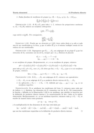 Teorı́a elemental 15 Producto directo
2. Dadas familias de morfismos de grupos (ϕi : Hi → Li)i∈I y (ψi : Li → Gi)i∈I,
³G
ψi
´
¨§¦¥¡¢£¤
³G
ϕi
´
=
G
(ψi
¨§¦¥
¡¢£¤ϕi).
Observación 1.121. Si Hi / Gi para todo i ∈ I, entonces las proyecciones canónicas
πi : Gi → Gi/Hi inducen un morfismo sobreyectivo
F
Gi
F
πi
//
F Gi
Hi
,
cuyo núcleo es
F
Hi. Por consiguiente,
F
Gi
F
Hi
≈
G Gi
Hi
.
Ejercicio 1.122. Pruebe que un elemento g ∈
F
Gi tiene orden finito si y sólo si cada
una de sus coordenadas gi lo tiene, y que el orden de g es el mı́nimo múltiplo común de los
ordenes de sus coordenadas.
Observación 1.123. Supongamos que G1, . . . , Gn son subgrupos de un grupo G y que los
elementos de Gi conmutan con los de Gj siempre que i 6= j. Entonces la función
G1 × · · · × Gn
ς
// G
(g1, . . . , gn) Â // g1 · · · gn
es un morfismo de grupos. Recı́procamente, si ς es un morfismo de grupos, entonces
gh = ς
¡
ιi(g)
¢
ς
¡
ιj(h)
¢
= ς
¡
ιi(g)ιj(h)
¢
= ς
¡
ιj(h)ιi(g)
¢
= ς
¡
ιj(h)
¢
ς
¡
ιi(g)
¢
= hg
para todo g ∈ Gi y h ∈ Gj, con i 6= j. Es obvio que Im ς = G1 · · · Gn, y que si es un morfismo
de grupos, entonces
ker ς = {(g1, . . . , gn) ∈ G1 × · · · × Gn : g1 · · · gn = 1}.
Proposición 1.124. Si G1, . . . , Gn son subgrupos de G, entonces son equivalentes:
1. G1 · · · Gn es un subgrupo de G y es producto directo interno de G1, . . . , Gn.
2. La aplicación ς : G1 × · · · × Gn → G, definida por ς(g1, . . . , gn) = g1 · · · gn es un
morfismo inyectivo.
Demostración. Si se satisfacen las condiciones del item 1), entonces para cada par
de ı́ndices i y j distintos, los elementos de Gi conmutan con los de Gj. En consecuencia,
la función ς definida en la Observación 1.123 es un morfismo, que además es inyectiva por
la definición de producto directo interno y la caracterización de ker ς dada en la misma
observación. Recı́procamente, si ς es un morfismo inyectivo, entonces cada g ∈ G1 · · · Gn se
escribe de manera única como producto
g = g1 · · · gn con gi ∈ Gi,
y la multiplicación de dos elementos de este tipo está dada por
(g1 · · · gn)(g0
1 · · · g0
n) = ς(g1, · · · , gn)ς(g0
1, . . . , g0
n) = ς(g1g0
1, . . . , gng0
n) = g1g0
1 · · · gng0
n,
que son las condiciones requeridas en la definición de producto directo interno. ¤
43
 