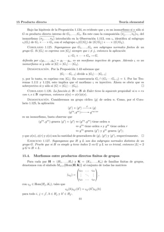 15 Producto directo Teorı́a elemental
Bajo las hipótesis de la Proposición 1.124, es evidente que ς es un isomorfismo si y sólo si
G es producto directo interno de G1, . . . , Gn. En este caso la composición
−
−
−
−
−
−
−
−
→
(πb
1, . . . , πb
n)¨§¦¥¡¢£¤ς, del
isomorfismo
−
−
−
−
−
−
−
−
→
(πb
1, . . . , πb
n) introducido en la Observación 1.113, con ς, identifica al subgrupo
ιi(Gi) de G1 × · · · × Gn con el subgrupo ιi(G/Gb
i) de (G/Gb
1) × · · · × (G/Gb
n).
Corolario 1.125. Supongamos que G1, . . . , Gn son subgrupos normales finitos de un
grupo G. Si |Gi| es coprimo con |Gj| siempre que i 6= j, entonces la aplicación
ς : G1 × · · · × Gn → G,
definida por ς(g1, . . . , gn) = g1 · · · gn, es un morfismo inyectivo de grupos. Además ς es un
isomorfismo si y sólo si |G| = |G1| · · · |Gn|.
Demostración. Por la Proposición 1.43 sabemos que
|G1 · · · Gi−1| divide a |G1| · · · |Gi−1|
y, por lo tanto, es coprimo con |Gi|. En consecuencia Gi ∩ (G1 · · · Gi−1) = 1. Por los Teo-
remas 1.111 y 1.124, esto implica que el morfismo ς es inyectivo. Ahora es obvio que es
sobreyectivo si y sólo si |G| = |G1| · · · |Gn|. ¤
Corolario 1.126. La función φ: N → N de Euler tiene la siguiente propiedad: si n = rs
con r, s ∈ N coprimos, entonces φ(n) = φ(r)φ(s).
Demostración. Consideremos un grupo cı́clico hgi de orden n. Como, por el Coro-
lario 1.125, la aplicación
hgri × hgsi
ϕ
// hgi
(gru, gsv) Â // gru+sv
es un isomorfismo, basta observar que
(gru
, gsv
) genera hgr
i × hgs
i ⇔ (gru
, gsv
) tiene orden n
⇔ gru
tiene orden s y gsv
tiene orden r
⇔ gru
genera hgr
i y gsv
genera hgs
i;
y que φ(n), φ(r) y φ(s) son la cantidad de generadores de hgi, hgsi y hgri, respectivamente. ¤
Ejercicio 1.127. Supongamos que H y L son dos subgrupos normales distintos de un
grupo G. Pruebe que si H es simple y tiene ı́ndice 2 en G y L no es trivial, entonces |L| = 2
y G ≈ H × L.
15.4. Morfismos entre productos directos finitos de grupos
Para cada par H = (H1, . . . , Hr) y K = (K1, . . . , Ks) de familias finitas de grupos,
denotamos con el sı́mbolo Ms×r
¡
Hom(H, K)
¢
al conjunto de todas las matrices
(ςij) =



ς11 . . . ς1r
.
.
.
...
.
.
.
ςs1 . . . ςsr


 ,
con ςij ∈ Hom(Hj, Ki), tales que
ςij(h)ςij0 (h0
) = ςij0 (h0
)ςij(h)
para todo i, j < j0, h ∈ Hj y h0 ∈ Hj0 .
44
 