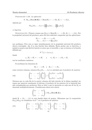 Teorı́a elemental 15 Producto directo
Proposición 1.128. La aplicación
θ: Ms×r(Hom(H, K)) → Hom(H1 × · · · × Hr, K1 × · · · × Ks),
definida por
θ(ςij)(h1, . . . , hr) =
³Y
l
ς1l(hl), . . . ,
Y
l
ςsl(hl)
´
,
es biyectiva
Demostración. Primero veamos que θ(ςij) ∈ Hom(H1 × · · · × Hr, K1 × · · · × Ks). Por
la propiedad universal del producto, para ello será suficiente comprobar que las aplicaciones
H1 × · · · × Hr
// Ki
(h1, . . . , hr) Â //
Q
l ςil(hl)
son morfismos. Pero esto se sigue inmediatamente de la propiedad universal del producto
directo restringido. Ası́, θ es una función bien definida. Resta probar que es biyectiva, y
quizás la manera más fácil de hacerlo es notar que es inversible, y que su inversa es la función
definida por
θ−1
(ς) = (πi
¨§¦¥¡¢£¤ς¨§¦¥
¡¢£¤ιj),
donde
ιj : Hj → H1 × · · · × Hr y πi : K1 × · · · × Ks → Ki
son los morfismos canónicos. ¤
Si escribimos los elementos de
H1 × · · · × Hr y K1 × · · · × Ks
como vectores columna, entonces θ(ςij)(h1, . . . , hr) es calculado por el producto de matrices
(16)



ς11 . . . ς1r
.
.
.
...
.
.
.
ςs1 . . . ςsr






h1
.
.
.
hr


 :=



ς11(h1) · · · ς1r(hr)
.
.
.
ςs1(h1) · · · ςsr(hr)


 .
Notemos que en cada fila de la matriz columna del lado derecho de la última igualdad, las
sumas que aparecen usualmente al efectuar el producto de las matrices de la izquierda han
sido reemplazadas por productos. Esto se debe a que la operación en cada uno de los Kj es
denotada multiplicativamente. Consideremos ahora otra matriz



ϕ11 . . . ϕ1s
.
.
.
...
.
.
.
ϕt1 . . . ϕts


 ∈ Mt×s(Hom(K, L)),
donde L = (L1, . . . , Lt) es otra familia finita de grupos. Afirmamos que la composición
θ(ϕij)¨§¦¥
¡¢£¤θ(ςij) se transforma vı́a θ−1 en el producto de matrices
(17)



ϕ11 . . . ϕ1s
.
.
.
...
.
.
.
ϕt1 . . . ϕts






ς11 . . . ς1r
.
.
.
...
.
.
.
ςs1 . . . ςsr


 =



ψ11 . . . ψ1r
.
.
.
...
.
.
.
ψt1 . . . ψtr


 ,
45
 
