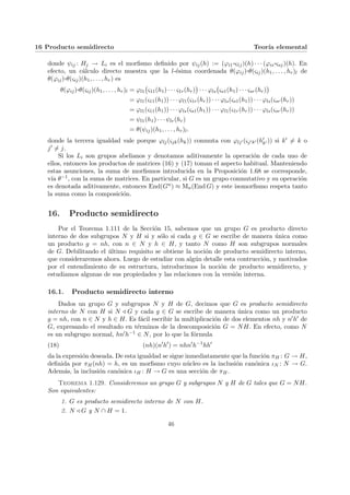 16 Producto semidirecto Teorı́a elemental
donde ψij : Hj → Li es el morfismo definido por ψij(h) := (ϕi1
¨§¦¥¡¢£¤ς1j)(h) · · · (ϕis
¨§¦¥¡¢£¤ςsj)(h). En
efecto, un cálculo directo muestra que la l-ésima coordenada θ(ϕij)¨§¦¥
¡¢£¤θ(ςij)(h1, . . . , hr)l de
θ(ϕij)¨§¦¥
¡¢£¤θ(ςij)(h1, . . . , hr) es
θ(ϕij)¨§¦¥¡¢£¤θ(ςij)(h1, . . . , hr)l = ϕl1
¡
ς11(h1) · · · ς1r(hr)
¢
· · · ϕls
¡
ςs1(h1) · · · ςsr(hr)
¢
= ϕl1(ς11(h1)) · · · ϕl1(ς1r(hr)) · · · ϕls(ςs1(h1)) · · · ϕls(ςsr(hr))
= ϕl1(ς11(h1)) · · · ϕls(ςs1(h1)) · · · ϕl1(ς1r(hr)) · · · ϕls(ςsr(hr))
= ψl1(h1) · · · ψlr(hr)
= θ(ψij)(h1, . . . , hr)l.
donde la tercera igualdad vale porque ϕlj(ςjk(hk)) conmuta con ϕlj0 (ςj0k0 (h0
k0 )) si k0 6= k o
j0 6= j.
Si los Li son grupos abelianos y denotamos aditivamente la operación de cada uno de
ellos, entonces los productos de matrices (16) y (17) toman el aspecto habitual. Manteniendo
estas asunciones, la suma de morfismos introducida en la Proposición 1.68 se corresponde,
vı́a θ−1, con la suma de matrices. En particular, si G es un grupo conmutativo y su operación
es denotada aditivamente, entonces End(Gn) ≈ Mn(End G) y este isomorfismo respeta tanto
la suma como la composición.
16. Producto semidirecto
Por el Teorema 1.111 de la Sección 15, sabemos que un grupo G es producto directo
interno de dos subgrupos N y H si y sólo si cada g ∈ G se escribe de manera única como
un producto g = nh, con n ∈ N y h ∈ H, y tanto N como H son subgrupos normales
de G. Debilitando el último requisito se obtiene la noción de producto semidirecto interno,
que consideraremos ahora. Luego de estudiar con algún detalle esta contrucción, y motivados
por el entendimiento de su estructura, introducimos la noción de producto semidirecto, y
estudiamos algunas de sus propiedades y las relaciones con la versión interna.
16.1. Producto semidirecto interno
Dados un grupo G y subgrupos N y H de G, decimos que G es producto semidirecto
interno de N con H si N / G y cada g ∈ G se escribe de manera única como un producto
g = nh, con n ∈ N y h ∈ H. Es fácil escribir la multiplicación de dos elementos nh y n0h0 de
G, expresando el resultado en términos de la descomposición G = NH. En efecto, como N
es un subgrupo normal, hn0h−1 ∈ N, por lo que la fórmula
(18) (nh)(n0
h0
) = nhn0
h−1
hh0
da la expresión deseada. De esta igualdad se sigue inmediatamente que la función πH : G → H,
definida por πH(nh) = h, es un morfismo cuyo núcleo es la inclusión canónica ιN : N → G.
Además, la inclusión canónica ιH : H → G es una sección de πH.
Teorema 1.129. Consideremos un grupo G y subgrupos N y H de G tales que G = NH.
Son equivalentes:
1. G es producto semidirecto interno de N con H.
2. N / G y N ∩ H = 1.
46
 