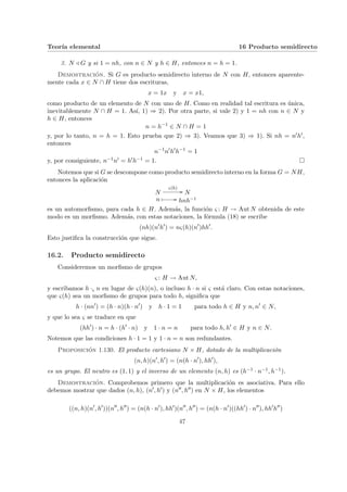 Teorı́a elemental 16 Producto semidirecto
3. N / G y si 1 = nh, con n ∈ N y h ∈ H, entonces n = h = 1.
Demostración. Si G es producto semidirecto interno de N con H, entonces aparente-
mente cada x ∈ N ∩ H tiene dos escrituras,
x = 1x y x = x1,
como producto de un elemento de N con uno de H. Como en realidad tal escritura es única,
inevitablemente N ∩ H = 1. Ası́, 1) ⇒ 2). Por otra parte, si vale 2) y 1 = nh con n ∈ N y
h ∈ H, entonces
n = h−1
∈ N ∩ H = 1
y, por lo tanto, n = h = 1. Esto prueba que 2) ⇒ 3). Veamos que 3) ⇒ 1). Si nh = n0h0,
entonces
n−1
n0
h0
h−1
= 1
y, por consiguiente, n−1n0 = h0h−1 = 1. ¤
Notemos que si G se descompone como producto semidirecto interno en la forma G = NH,
entonces la aplicación
N
ς(h)
// N
n Â // hnh−1
es un automorfismo, para cada h ∈ H. Además, la función ς : H → Aut N obtenida de este
modo es un morfismo. Además, con estas notaciones, la fórmula (18) se escribe
(nh)(n0
h0
) = nς(h)(n0
)hh0
.
Esto justifica la construcción que sigue.
16.2. Producto semidirecto
Consideremos un morfismo de grupos
ς : H → Aut N,
y escribamos h ·ς n en lugar de ς(h)(n), o incluso h · n si ς está claro. Con estas notaciones,
que ς(h) sea un morfismo de grupos para todo h, significa que
h · (nn0
) = (h · n)(h · n0
) y h · 1 = 1 para todo h ∈ H y n, n0
∈ N,
y que lo sea ς se traduce en que
(hh0
) · n = h · (h0
· n) y 1 · n = n para todo h, h0
∈ H y n ∈ N.
Notemos que las condiciones h · 1 = 1 y 1 · n = n son redundantes.
Proposición 1.130. El producto cartesiano N × H, dotado de la multiplicación
(n, h)(n0
, h0
) = (n(h · n0
), hh0
),
es un grupo. El neutro es (1, 1) y el inverso de un elemento (n, h) es (h−1 · n−1, h−1).
Demostración. Comprobemos primero que la multiplicación es asociativa. Para ello
debemos mostrar que dados (n, h), (n0, h0) y (n00, h00) en N × H, los elementos
((n, h)(n0
, h0
))(n00
, h00
) = (n(h · n0
), hh0
)(n00
, h00
) = (n(h · n0
)((hh0
) · n00
), hh0
h00
)
47
 