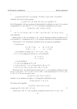 16 Producto semidirecto Teorı́a elemental
y
(n, h)((n0
, h0
)(n00
, h00
)) = (n, h)(n0
(h0
· n00
), h0
h00
) = (n(h · (n0
(h0
· n00
)), hh0
h00
),
coinciden. Pero esto es cierto, porque
h · (n0
(h0
· n00
) = (h · n0
)(h · (h0
· n00
)) = (h · n0
)((hh0
) · n00
).
Por la Proposición 1.12, para terminar la demostración es suficiente ver que (1, 1) es neutro
a izquierda de N ×ς H y que (h−1 · n−1, h−1) es inverso a izquierda de (n, h), pero
(1, 1)(n0
, h0
) = (1(1 · n0
), 1h0
) = (n0
, h0
)
y
(h−1
· n−1
, h−1
)(n, h) = ((h−1
· n−1
)(h−1
· n), h−1
h) = (h−1
· (n−1
n), 1) = (1, 1),
como deseamos. ¤
Dados grupos N, H y un morfismo ς : H → Aut N, llamamos producto semidirecto de N
y H asociado a ς, y designamos con N ×ς H, al grupo construı́do en la proposición anterior.
Proposición 1.131. El producto semidirecto tiene las siguientes propiedades:
1. Las funciones
N ×ς H
π // H
(n, h) Â // h
y H
s // N ×ς H
h
Â // (1, h)
son morfismos de grupos, ker π = N × 1 y π¨§¦¥¡¢£¤s = idH.
2. N × 1 es un subgrupo normal de N ×ς H y la función
N
ι // N × 1
n Â // (n, 1)
es un isomorfismo.
3. 1 × H es un subgrupo de N ×ς H
4. (1, h)(n, 1)(1, h)−1 = (h · n, 1) para todo h ∈ H y n ∈ N.
5. (N × 1) ∩ (1 × H) = 1 y (N × 1)(1 × H) = N ×ς H.
Demostración. Un cálculo directo muestra que π y s son morfismos. Además es claro
que π¨§¦¥
¡¢£¤s = idH, ker π = N × 1 y (N × 1) ∩ (1 × H) = 1. En consecuencia N × 1 / N ×ς H y
1 × H ≤ N ×ς H. por otra parte, como
(n, 1)(n0
, 1) = (n(1 · n0
), 1) = (nn0
, 1),
también ι es un morfismo de grupos, y se comprueba si dificultad ver que
(1, h)(n, 1)(1, h)−1
= (h · n, 1).
Por último, de la igualdad
(n, 1)(1, h) = (n(1 · 1), h) = (n, h),
se sigue que (N × 1)(1 × H) = N ×ς H. ¤
Corolario 1.132. N ×ς H es producto semidirecto interno de N × 1 con 1 × H.
48
 
