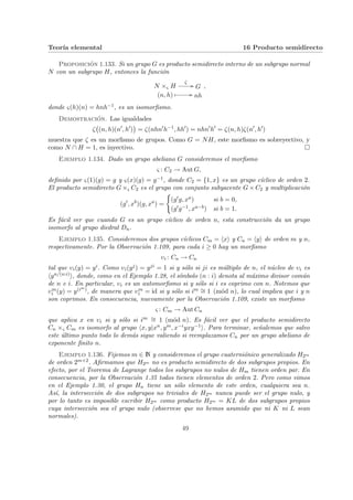 Teorı́a elemental 16 Producto semidirecto
Proposición 1.133. Si un grupo G es producto semidirecto interno de un subgrupo normal
N con un subgrupo H, entonces la función
N ×ς H
ζ
// G
(n, h) Â // nh
,
donde ς(h)(n) = hnh−1, es un isomorfismo.
Demostración. Las igualdades
ζ
¡
(n, h)(n0
, h0
)
¢
= ζ(nhn0
h−1
, hh0
) = nhn0
h0
= ζ(n, h)ζ(n0
, h0
)
muestra que ζ es un morfismo de grupos. Como G = NH, este morfismo es sobreyectivo, y
como N ∩ H = 1, es inyectivo. ¤
Ejemplo 1.134. Dado un grupo abeliano G consideremos el morfismo
ς : C2 → Aut G,
definido por ς(1)(g) = g y ς(x)(g) = g−1, donde C2 = {1, x} es un grupo cı́clico de orden 2.
El producto semidirecto G ×ς C2 es el grupo con conjunto subyacente G × C2 y multiplicación
(g0
, xb
)(g, xa
) =
(
(g0g, xa) si b = 0,
(g0g−1, xa−b) si b = 1.
Es fácil ver que cuando G es un grupo cı́clico de orden n, esta construcción da un grupo
isomorfo al grupo diedral Dn.
Ejemplo 1.135. Consideremos dos grupos cı́clicos Cm = hxi y Cn = hyi de orden m y n,
respectivamente. Por la Observación 1.109, para cada i ≥ 0 hay un morfismo
υi : Cn → Cn
tal que υi(y) = yi. Como υi(yj) = yji = 1 si y sólo si ji es múltiplo de n, el núcleo de υi es
hyn/(n:i)i, donde, como en el Ejemplo 1.28, el sı́mbolo (n : i) denota al máximo divisor común
de n e i. En particular, υi es un automorfismo si y sólo si i es coprimo con n. Notemos que
υm
i (y) = y(im), de manera que υm
i = id si y sólo si im ∼
= 1 (mód n), lo cual implica que i y n
son coprimos. En consecuencia, nuevamente por la Observación 1.109, existe un morfismo
ς : Cm → Aut Cn
que aplica x en υi si y sólo si im ∼
= 1 (mód n). Es fácil ver que el producto semidirecto
Cn ×ς Cm es isomorfo al grupo hx, y|xn, ym, x−iyxy−1i. Para terminar, señalemos que salvo
este último punto todo lo demás sigue valiendo si reemplazamos Cn por un grupo abeliano de
exponente finito n.
Ejemplo 1.136. Fijemos m ∈ N y consideremos el grupo cuaterniónico generalizado H2m
de orden 2m+2. Afirmamos que H2m no es producto semidirecto de dos subgrupos propios. En
efecto, por el Teorema de Lagrange todos los subgrupos no nulos de Hm tienen orden par. En
consecuencia, por la Observación 1.35 todos tienen elementos de orden 2. Pero como vimos
en el Ejemplo 1.30, el grupo Hn tiene un sólo elemento de este orden, cualquiera sea n.
Ası́, la intersección de dos subgrupos no triviales de H2m nunca puede ser el grupo nulo, y
por lo tanto es imposible escribir H2m como producto H2m = KL de dos subgrupos propios
cuya intersección sea el grupo nulo (observese que no hemos asumido que ni K ni L sean
normales).
49
 