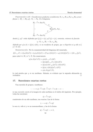 17 Sucesiones exactas cortas Teorı́a elemental
Proposición 1.137. Consideremos productos semidirectos N1 ×ς1 H1 y N2 ×ς2 H2 y mor-
fismos γ : H1 → H2 y ξ : N1 → N2. Si el diagrama
H1
γ
²²
ς1
// Aut N1
ξ∗
''
O
O
O
O
O
O
O
O
O
O
O
Hom(N1, N2)
H2
ς2
// Aut N2
ξ∗
77
o
o
o
o
o
o
o
o
o
o
o
,
donde ξ∗ y ξ∗ están definidos por ξ∗(ζ) = ξ¨§¦¥¡¢£¤ζ y ξ∗(ζ) = ζ¨§¦¥
¡¢£¤ξ, conmuta, entonces la función
χ: N1 ×ς1 H1 → N2 ×ς2 H2,
definida por χ(n, h) = (ξ(n), γ(h)), es un morfismo de grupos, que es biyectivo si y sólo si ξ
y γ lo son.
Demostración. Por la conmutatividad del diagrama del enunciado,
ξ(h ·ς1 n0
) = ξ(ς1(h)(n0
)) = ξ∗(ς1(h))(n0
) = ξ∗
(ς2
¨§¦¥¡¢£¤γ(h))(n0
) = ς2(γ(h))(ξ(n0
)) = γ(h) ·ς2 ξ(n0
),
para cada h ∈ H y n0 ∈ N. En consecuencia
χ((n, h)(n0
, h0
)) = χ(n(h ·ς1 n0
), hh0
)
= (ξ(n)ξ(h ·ς1 n0
), γ(h)γ(h0
))
= (ξ(n)(γ(h) ·ς2 ξ(n0
)), γ(h)γ(h0
))
= (ξ(n), γ(h))(ξ(n0
), γ(h0
))
= χ(n, h)χ(n0
, h0
),
lo cual prueba que χ es un morfismo. Además, es evidente que la segunda afirmación es
verdadera. ¤
17. Sucesiones exactas cortas
Una sucesión de grupos y morfismos
· · · // A
ϕ
// B
ψ
// C
ς
// D // · · ·
es una sucesión exacta si la imagen de cada morfismo es el núcleo del siguiente. Por ejemplo,
todas las sucesiones
G
ϕ
// G0 ,
consistentes de un sólo morfismo, son exactas. Las de la forma
1 // G
ϕ
// G0
lo son si y sólo si ϕ es un monomorfismo, y las de la forma
G
ϕ
// G0 // 1,
50
 
