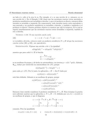 17 Sucesiones exactas cortas Teorı́a elemental
un lado si y sólo si la otra lo es. Por ejemplo, si s es una sección de ψ, entonces α¨§¦¥
¡¢£¤s es
una sección de π. En el Ejemplo 1.138 vimos que las sucesiones exactas cortas asociadas a
productos semidirectos son escindidas a derecha, y que si el producto es directo, entonces dicha
sucesión es escindida a izquierda. En consecuencia, toda sucesión exacta corta equivalente a
una asociada a un producto semidirecto es escindida a derecha, y también a izquierda si el
producto es directo. Nuestro próximo objetivo es mostrar que vale la recı́proca, de lo cual se
seguirá inmediatamente que las sucesiones exactas cortas escindidas a izquierda, también lo
son a derecha.
Teorema 1.140. Si una sucesión exacta corta
(22) 1 // N
ι // G
π // H // 1
es escindida a derecha, entonces existe un producto semidirecto N ×ς H tal que las sucesiones
exactas cortas (20) y (22), son equivalentes.
Demostración. Fijemos una sección s de π. La igualdad
s(h)gg0
s(h)−1
= s(h)gs(h)−1
s(h)g0
s(h)−1
muestra que para cada h ∈ H la función
G
Φs(h)
// G
g Â // s(h)gs(h)−1
es un morfismo de grupos, y de hecho un automorfismo, con inversa g 7→ s(h)−1gs(h). Además,
Φs(h) induce por restricción un automorfismo de ι(N), porque
π
¡
s(h)gs(h)−1
¢
= hπ(g)h−1
= 1
para cada g ∈ ι(N). Por lo tanto, la aplicación ς : H → Aut N dada por
ι(ς(h)(n)) = s(h)ι(n)s(h)−1
está bien definida. Además es un morfismo de grupos, porque
ι(ς(hh0
)(n)) = s(hh0
)ι(n)s(hh0
)−1
= s(h)s(h0
)ι(n)s(h0
)−1
s(h)−1
= s(h)ι(ς(h0
)(n))s(h)−1
= ι(ς(h)¨§¦¥¡¢£¤ς(h0
)(n)).
Entonces tiene sentido considerar el producto semidirecto N ×ς H. Para terminar la prueba
será suficiente mostrar que la aplicación α: N ×ς H → G, definida por α(n, h) = ι(n)s(h) es
un morfismo de grupos, y que el diagrama
1 // N
ιN
//
idN
²²
N ×ς H
α
²²
πH
// H
idH
²²
// 1
1 // N
ι // G
π // H // 1
conmuta. Pero las igualdades
α¨§¦¥¡¢£¤ιN (n) = α(n, 1) = ι(n) y π¨§¦¥¡¢£¤α(n, h) = π(ι(n)s(n)) = π¨§¦¥
¡¢£¤ι(n)π¨§¦¥¡¢£¤s(h) = h
52
 