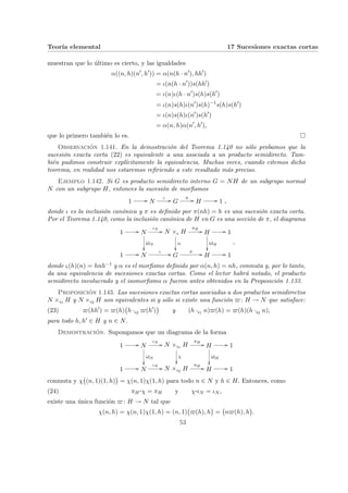 Teorı́a elemental 17 Sucesiones exactas cortas
muestran que lo último es cierto, y las igualdades
α((n, h)(n0
, h0
)) = α(n(h · n0
), hh0
)
= ι(n(h · n0
))s(hh0
)
= ι(n)ι(h · n0
)s(h)s(h0
)
= ι(n)s(h)ι(n0
)s(h)−1
s(h)s(h0
)
= ι(n)s(h)ι(n0
)s(h0
)
= α(n, h)α(n0
, h0
),
que lo primero también lo es. ¤
Observación 1.141. En la demostración del Teorema 1.140 no sólo probamos que la
sucesión exacta corta (22) es equivalente a una asociada a un producto semidirecto. Tam-
bién pudimos construir explı́citamente la equivalencia. Muchas veces, cuando citemos dicho
teorema, en realidad nos estaremos refiriendo a este resultado más preciso.
Ejemplo 1.142. Si G es producto semidirecto interno G = NH de un subgrupo normal
N con un subgrupo H, entonces la sucesión de morfismos
1 // N
ι // G
π // H // 1 ,
donde ι es la inclusión canónica y π es definido por π(nh) = h es una sucesión exacta corta.
Por el Teorema 1.140, como la inclusión canónica de H en G es una sección de π, el diagrama
1 // N
ιN
//
idN
²²
N ×ς H
α
²²
πH
// H
idH
²²
// 1
1 // N
ι // G
π // H // 1
,
donde ς(h)(n) = hnh−1 y α es el morfismo definido por α(n, h) = nh, conmuta y, por lo tanto,
da una equivalencia de sucesiones exactas cortas. Como el lector habrá notado, el producto
semidirecto involucrado y el isomorfismo α fueron antes obtenidos en la Proposición 1.133.
Proposición 1.143. Las sucesiones exactas cortas asociadas a dos productos semidirectos
N ×ς1 H y N ×ς2 H son equivalentes si y sólo si existe una función $: H → N que satisface:
(23) $(hh0
) = $(h)
¡
h ·ς2 $(h0
)
¢
y (h ·ς1 n)$(h) = $(h)(h ·ς2 n),
para todo h, h0 ∈ H y n ∈ N.
Demostración. Supongamos que un diagrama de la forma
1 // N
ιN
//
idN
²²
N ×ς1 H
χ
²²
πH
// H
idH
²²
// 1
1 // N
ιN
// N ×ς2 H
πH
// H // 1
conmuta y χ
¡
(n, 1)(1, h)
¢
= χ(n, 1)χ(1, h) para todo n ∈ N y h ∈ H. Entonces, como
(24) πH
¨§¦¥¡¢£¤χ = πH y χ¨§¦¥
¡¢£¤ιN = ιN ,
existe una única función $: H → N tal que
χ(n, h) = χ(n, 1)χ(1, h) = (n, 1)
¡
$(h), h
¢
=
¡
n$(h), h
¢
.
53
 