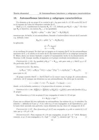 Teorı́a elemental 18 Automorfismos interiores y subgrupos caracterı́sticos
18. Automorfismos interiores y subgrupos caracterı́sticos
Un elemento g de un grupo G es central si gh = hg para todo h ∈ G. El centro Z G de G
es el conjunto de todos los elementos centrales de G.
Dado g ∈ G, consideremos la función Φg : G → G, definida por Φg(h) = ghg−1. Es claro
que Φg es biyectiva, con inversa Φg−1 , y las igualdades
Φg(hk) = ghkg−1
= ghg−1
gkg−1
= Φg(h)Φg(k)
muestran que, de hecho, es un automorfismo, llamado el automorfismo interior de G asociado
a g. Además, como
Φgh(k) = ghkh−1
g−1
= Φg
¡
Φh(k)
¢
,
la aplicación
G
Ψ // Aut G
g Â // Φg
es un morfismo de grupos. Es claro que su imagen es el conjunto Int G, de los automorfismos
interiores de G, y su núcleo es el centro de G. En consecuencia Z G es un subgrupo normal de
G. Hasta ahora nos hemos limitado a repetir el razonamiento hecho en la demostración del
Teorema 1.140. Aunque sencillo, el siguiente es el primer resultado escencialmente nuevo.
Proposición 1.145. La igualdad ϕ¨§¦¥¡¢£¤Φg
¨§¦¥¡¢£¤ϕ−1 = Φϕ(g) vale para cada ϕ ∈ Aut G y g ∈ G.
En particular, Int G / Aut G.
Demostración. En efecto,
(ϕ¨§¦¥¡¢£¤Φg
¨§¦¥¡¢£¤ϕ−1
)(h) = ϕ(Φg(ϕ−1
(h))) = ϕ(gϕ−1
(h)g−1
) = ϕ(g)hϕ(g)−1
= Φϕ(g)(h),
para todo h ∈ G. ¤
Al grupo cociente Out G := Aut G/ Int G se lo conoce como el grupo de automorfismos
exteriores de G (aunque sus elementos no son automorfismos). Es obvio que la sucesión
1 // Z G
ι // G
Ψ // Aut G
π // Out G // 1 ,
donde ι es la inclusión canónica y π la proyección al cociente, es exacta.
Observación 1.146. Z
¡Q
Gi
¢
=
Q
Z(Gi) y Z
¡F
Gi
¢
=
F
Z(Gi) para toda familia (Gi)i∈I
de grupos.
Dos elementos g y h de un grupo G son conjugados si existe k ∈ G tal que
h = Φk(g) = kgk−1
.
Como uno se obtiene del otro aplicando un automorfismo, los ordenes de g y h coinciden. La
relación ∼, definida en G por g ∼ h si y sólo si g y h son conjugados, es de equivalencia y, por
lo tanto tiene asociada una partición, cuyos elementos son las clases de conjugación de G.
Proposición 1.147. Dos elementos g, h de G son conjugados si y sólo si existen k, l ∈ G
tales que g = kl y h = lk.
Demostración. Para empezar kl y lk son conjugados, ya que lk = k−1(kl)k. Recı́pro-
camente, si g y h son conjugados y h = kgk−1 = k(gk−1), entonces (gk−1)k = g. ¤
55
 