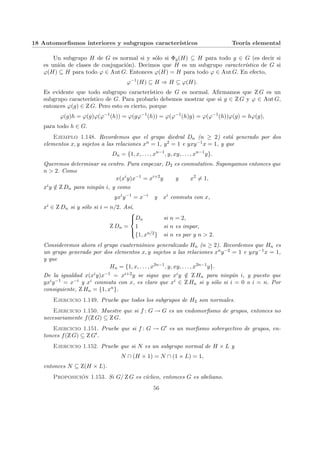 18 Automorfismos interiores y subgrupos caracterı́sticos Teorı́a elemental
Un subgrupo H de G es normal si y sólo si Φg(H) ⊆ H para todo g ∈ G (es decir si
es unión de clases de conjugación). Decimos que H es un subgrupo caracterı́stico de G si
ϕ(H) ⊆ H para todo ϕ ∈ Aut G. Entonces ϕ(H) = H para todo ϕ ∈ Aut G. En efecto,
ϕ−1
(H) ⊆ H ⇒ H ⊆ ϕ(H).
Es evidente que todo subgrupo caracterı́stico de G es normal. Afirmamos que Z G es un
subgrupo caracterı́stico de G. Para probarlo debemos mostrar que si g ∈ Z G y ϕ ∈ Aut G,
entonces ϕ(g) ∈ Z G. Pero esto es cierto, porque
ϕ(g)h = ϕ(g)ϕ(ϕ−1
(h)) = ϕ(gϕ−1
(h)) = ϕ(ϕ−1
(h)g) = ϕ(ϕ−1
(h))ϕ(g) = hϕ(g),
para todo h ∈ G.
Ejemplo 1.148. Recordemos que el grupo diedral Dn (n ≥ 2) está generado por dos
elementos x, y sujetos a las relaciones xn = 1, y2 = 1 e yxy−1x = 1, y que
Dn = {1, x, . . . , xn−1
, y, xy, . . . , xn−1
y}.
Queremos determinar su centro. Para empezar, D2 es conmutativo. Supongamos entonces que
n > 2. Como
x(xi
y)x−1
= xi+2
y y x2
6= 1,
xiy /
∈ Z Dn para ningún i, y como
yxi
y−1
= x−i
y xi
conmuta con x,
xi ∈ Z Dn si y sólo si i = n/2. Ası́,
Z Dn =





Dn si n = 2,
1 si n es impar,
{1, xn/2} si n es par y n > 2.
Consideremos ahora el grupo cuaterniónico generalizado Hn (n ≥ 2). Recordemos que Hn es
un grupo generado por dos elementos x, y sujetos a las relaciones xny−2 = 1 e yxy−1x = 1,
y que
Hn = {1, x, . . . , x2n−1
, y, xy, . . . , x2n−1
y}.
De la igualdad x(xiy)x−1 = xi+2y se sigue que xiy /
∈ Z Hn para ningún i, y puesto que
yxiy−1 = x−i y xi conmuta con x, es claro que xi ∈ Z Hn si y sólo si i = 0 o i = n. Por
consiguiente, Z Hn = {1, xn}.
Ejercicio 1.149. Pruebe que todos los subgrupos de H2 son normales.
Ejercicio 1.150. Muestre que si f : G → G es un endomorfismo de grupos, entonces no
necesariamente f(Z G) ⊆ Z G.
Ejercicio 1.151. Pruebe que si f : G → G0 es un morfismo sobreyectivo de grupos, en-
tonces f(Z G) ⊆ Z G0.
Ejercicio 1.152. Pruebe que si N es un subgrupo normal de H × L y
N ∩ (H × 1) = N ∩ (1 × L) = 1,
entonces N ⊆ Z(H × L).
Proposición 1.153. Si G/ Z G es cı́clico, entonces G es abeliano.
56
 