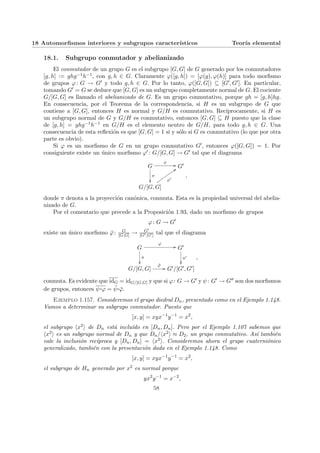 18 Automorfismos interiores y subgrupos caracterı́sticos Teorı́a elemental
18.1. Subgrupo conmutador y abelianizado
El conmutador de un grupo G es el subgrupo [G, G] de G generado por los conmutadores
[g, h] := ghg−1h−1, con g, h ∈ G. Claramente ϕ([g, h]) = [ϕ(g), ϕ(h)] para todo morfismo
de grupos ϕ: G → G0 y todo g, h ∈ G. Por lo tanto, ϕ([G, G]) ⊆ [G0, G0]. En particular,
tomando G0 = G se deduce que [G, G] es un subgrupo completamente normal de G. El cociente
G/[G, G] es llamado el abelianizado de G. Es un grupo conmutativo, porque gh = [g, h]hg.
En consecuencia, por el Teorema de la correspondencia, si H es un subgrupo de G que
contiene a [G, G], entonces H es normal y G/H es conmutativo. Recı́procamente, si H es
un subgrupo normal de G y G/H es conmutativo, entonces [G, G] ⊆ H puesto que la clase
de [g, h] = ghg−1h−1 en G/H es el elemento neutro de G/H, para todo g, h ∈ G. Una
consecuencia de esta reflexión es que [G, G] = 1 si y sólo si G es conmutativo (lo que por otra
parte es obvio).
Si ϕ es un morfismo de G en un grupo conmutativo G0, entonces ϕ([G, G]) = 1. Por
consiguiente existe un único morfismo ϕ0 : G/[G, G] → G0 tal que el diagrama
G
ϕ
//
π
²²
G0
G/[G, G]
ϕ0
::
u
u
u
u
u
u
u
u
u
,
donde π denota a la proyección canónica, conmuta. Esta es la propiedad universal del abelia-
nizado de G.
Por el comentario que precede a la Proposición 1.93, dado un morfismo de grupos
ϕ: G → G0
existe un único morfismo ϕ̄: G
[G,G] → G0
[G0,G0] tal que el diagrama
G
ϕ
//
π
²²
G0
π0
²²
G/[G, G]
ϕ̄
// G0/[G0, G0]
,
conmuta. Es evidente que idG = idG/[G,G] y que si ϕ: G → G0 y ψ: G0 → G00 son dos morfismos
de grupos, entonces ψ¨§¦¥¡¢£¤ϕ = ψ̄¨§¦¥¡¢£¤ϕ̄.
Ejemplo 1.157. Consideremos el grupo diedral Dn, presentado como en el Ejemplo 1.148.
Vamos a determinar su subgrupo conmutador. Puesto que
[x, y] = xyx−1
y−1
= x2
,
el subgrupo hx2i de Dn está incluı́do en [Dn, Dn]. Pero por el Ejemplo 1.107 sabemos que
hx2i es un subgrupo normal de Dn y que Dn/hx2i ≈ D2, un grupo conmutativo. Ası́ también
vale la inclusión recı́proca y [Dn, Dn] = hx2i. Consideremos ahora el grupo cuaterniónico
generalizado, también con la presentación dada en el Ejemplo 1.148. Como
[x, y] = xyx−1
y−1
= x2
,
el subgrupo de Hn generado por x2 es normal porque
yx2
y−1
= x−2
,
58
 