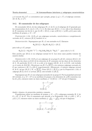 Teorı́a elemental 18 Automorfismos interiores y subgrupos caracterı́sticos
y el cociente Hn/hx2i es conmutativo (por ejemplo, porque [x, y] = x2), el subgrupo conmuta-
dor de Hn es hx2i.
18.2. El conmutador de dos subgrupos
El conmutador [H, L], de dos subgrupos H y L de G, es el subgrupo de G generado por
los conmutadores [h, l], con h ∈ H y l ∈ L. Es claro que [H, L] = 1 si y sólo si los elementos
de H conmutan con los de L, que [L, H] = [H, L], y que ϕ([H, L]) = [ϕ(H), ϕ(L)] para cada
morfismo de grupos ϕ: G → G0.
Proposición 1.158. Si H y L son subgrupos normales, caracterı́sticos o completamente
normales de G, entonces [H, L] también lo es.
Demostración. Supongamos que H y L son normales en G. Entonces
Φg([H, L]) = [Φg(H), Φg(L)] = [H, L]
para todo g ∈ G, porque
Φg([h, l]) = Φg(hlh−1
l−1
) = Φg(h)Φg(l)Φg(h)−1
Φg(l)−1
para todo h, l ∈ G.
Esto prueba que [H, L] es un subgrupo normal de G. Los otros casos pueden tratarse de
manera similar. ¤
Observación 1.159. Si H y L son subgrupos de un grupo G y K/G, entonces [H, L] ⊆ K
si y sólo si las clases en G/K de los elementos de H conmutan con las clases de los elementos
de L. En particular [G, L] ⊆ K si y sólo si la imagen LK/K, de L en G/K, está incluı́da
en el centro de Z(G/K). Denotemos con H̄, L̄ y [H, L] a los mı́nimos subgrupos normales de
G que contienen a H, L y [H, L] respectivamente. Obviamente, el mı́nimo subgrupo normal
K de G, tal que [H, L] ⊆ K, es [H, L]. Como [H, L] ⊆ [H̄, L̄] y, por la Proposición 1.158, el
subgrupo [H̄, L̄] de G es normal, [H, L] está incluı́do en [H̄, L̄].
Supongamos que H y L son subgrupos normales de un grupo G. Por la propiedad universal
del cociente, si ϕ: G → G0 es un morfismo de grupos y los elementos de ϕ(H) conmutan con
los de ϕ(L), entonces existe un único morfismo ϕ0 : G/[H, L] → G0 tal que el diagrama
G
ϕ
//
π
²²
G0
G/[H, L]
ϕ0
::
v
v
v
v
v
v
v
v
v
donde π denota a la proyección canónica, conmuta.
Consideremos ahora un morfismo de grupos ϕ: G → G0,y subgrupos normales H, L de
G y H0, L0 de G0. Por el comentario que precede a la Proposición 1.93, si ϕ(H) ⊆ H0 y
ϕ(L) ⊆ L0, entonces existe un único morfismo ϕ̄: G
[H,L] → G0
[H0,L0] tal que el diagrama
G
ϕ
//
π
²²
G0
π0
²²
G/[H, L]
ϕ̄
// G0/[H0, L0]
,
59
 