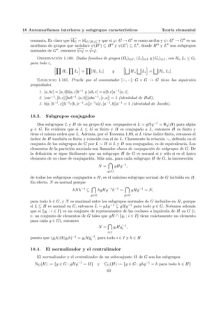 18 Automorfismos interiores y subgrupos caracterı́sticos Teorı́a elemental
conmuta. Es claro que idG = idG/[H,L] y que si ϕ: G → G0 es como arriba y ψ: G0 → G00 es un
morfismo de grupos que satisface ψ(H0) ⊆ H00 y ψ(L0) ⊆ L00, donde H00 y L00 son subgrupos
normales de G00, entonces ψ¨§¦¥¡¢£¤ϕ = ψ̄¨§¦¥¡¢£¤ϕ̄.
Observación 1.160. Dadas familias de grupos (Hi)i∈I, (Li)i∈I y (Gi)i∈I, con Hi, Li ≤ Gi
para todo i,
hY
Hi,
Y
Li
i
=
Y
[Hi, Li] y
hG
Hi,
G
Li
i
=
G
[Hi, Li].
Ejercicio 1.161. Pruebe que el conmutador [−, −]: G × G → G tiene las siguientes
propiedades
1. [a, bc] = [a, b]b[a, c]b−1 y [ab, c] = a[b, c]a−1[a, c].
2. [cac−1, [b, c]][bcb−1, [a, b]][aba−1, [c, a]] = 1 (identidad de Hall).
3. b[a, [b−1, c]]b−1c[b, [c−1, a]]c−1a[c, [a−1, b]]a−1 = 1 (identidad de Jacobi).
18.3. Subgrupos conjugados
Dos subgrupos L y H de un grupo G son conjugados si L = gHg−1 = Φg(H) para algún
g ∈ G. Es evidente que si L ≤ G es finito y H es conjugado a L, entonces H es finito y
tiene el mismo orden que L. Además, por el Teorema 1.89, si L tiene ı́ndice finito, entonces el
ı́ndice de H también es finito y coincide con el de L. Claramente la relación ∼, definida en el
conjunto de los subgrupos de G por L ∼ H si L y H son conjugados, es de equivalencia. Los
elementos de la partición asociada son llamados clases de conjugación de subgrupos de G. De
la definición se sigue fácilmente que un subgrupo H de G es normal si y sólo si es el único
elemento de su clase de conjugación. Más aún, para cada subgrupo H de G, la intersección
N =

g∈G
gHg−1
,
de todos los subgrupos conjugados a H, es el máximo subgrupo normal de G incluı́do en H.
En efecto, N es normal porque
hNh−1
⊆

g∈G
hgHg−1
h−1
=

g∈G
gHg−1
= N,
para todo h ∈ G, y N es maximal entre los subgrupos normales de G incluı́dos en H, porque
si L ⊆ H es normal en G, entonces L = gLg−1 ⊆ gHg−1 para todo g ∈ G. Notemos además
que si {gi : i ∈ I} es un conjunto de representantes de las coclases a izquierda de H en G (i.
e. un conjunto de elementos de G tales que gH ∩ {gi : i ∈ I} tiene exáctamente un elemento
para cada g ∈ G), entonces
N =

i∈I
giHg−1
i ,
puesto que (gih)H(gih)−1 = giHg−1
i , para todo i ∈ I y h ∈ H.
18.4. El normalizador y el centralizador
El normalizador y el centralizador de un subconjunto H de G son los subgrupos
NG(H) := {g ∈ G : gHg−1
= H} y CG(H) := {g ∈ G : ghg−1
= h para todo h ∈ H}
60
 