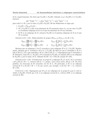 Teorı́a elemental 18 Automorfismos interiores y subgrupos caracterı́sticos
de G, respectivamente. Es obvio que CG(H) ≤ NG(H). Además, si g ∈ NG(H) y l ∈ CG(H),
entonces
glg−1
h(glg−1
)−1
= gl(g−1
hg)l−1
g−1
= g(g−1
hg)g−1
= h,
para todo h ∈ H y, por lo tanto, CG(H) / NG(H). De las definiciones se sigue que:
1. CG(H) =
T
h∈H CG(h).
2. H ⊆ CG(H) si y sólo si los elementos de H conmutan entre si y, en ese caso, CG(H)
es el máximo subgrupo de G en el que los elementos de H son centrales.
3. Si H es un subgrupo de G, entonces NG(H) es el máximo subgrupo de G en el que
H es normal.
Observación 1.162. Dadas familias de grupos (Hi)i∈I y (Gi)i∈I con Hi ≤ Gi,
NQ
Gi
³Y
Hi
´
=
Y
NGi (Hi), NF
Gi
³G
Hi
´
=
G
NGi (Hi),
CQ
Gi
³Y
Hi
´
=
Y
CGi (Hi) y CF
Gi
³G
Hi
´
=
G
CGi (Hi).
Decimos que un subgrupo L de G normaliza a otro subgrupo H si L ⊆ NG(H). Similar-
mente, decimos que L centraliza a H si L ⊆ CG(H). Es fácil ver que L normaliza a H si y
sólo si [H, L] ⊆ H y que centraliza a H si y sólo si [H, L] = 1. Supongamos que L normaliza a
H. Entonces, como H, L ⊆ NG(H) y H es normal en NG(H), el conjunto HL es un subgrupo
de NG(H) y, por lo tanto, de G. Además H/(H ∩ L) ≈ HL/H, porque H / HL.
Observación 1.163. Consideremos un grupo G y subgrupos H y L de G. Si L normaliza
a H y [H, L] ∩ H = 1, entonces [H, L] = 1, porque, como vimos antes, [H, L] ⊆ H. En otras
palabras, los elementos de H conmutan con los de L. En particular, si H es un subgrupo
normal de G y [G, H] ∩ H = 1 (lo que ocurre, por ejemplo, si [G, G] ∩ H = 1), entonces
H ⊆ Z G.
Ejercicio 1.164. Supongamos que H y L son subgrupos de un grupo G y que L está in-
cluı́do en NG(H). Pruebe que si K es un subgrupo normal de L, entonces HK es un subgrupo
normal de HL.
61
 