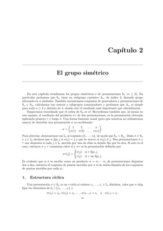 Capı́tulo 2
El grupo simétrico
En este capı́tulo estudiamos los grupos simétricos o de permutaciones Sn (n ≥ 2). En
particular probamos que Sn tiene un subgrupo canónico An, de ı́ndice 2, llamado grupo
alternado en n sı́mbolos. También encontramos conjuntos de generadores y presentaciones de
Sn y An, calculamos sus centros y subgrupos conmutadores y probamos que An es simple
para todo n ≥ 3 y distinto de 4, siendo este el resultado más importante que obtendremos.
Empecemos recordando que el orden de Sn es n!. Recordemos también que, al menos en
este apunte, el resultado del producto στ de dos permutaciones, es la permutación obtenida
aplicando primero τ y luego σ. Una forma bastante usual (pero que nosotros no utilizaremos
nunca) de describir una permutación σ es escribiendo:
σ =
µ
1 2 . . . n
σ(1) σ(2) . . . σ(n)
¶
.
Para abreviar, denotaremos con In al conjunto {1, . . . , n}, de modo que Sn = SIn . Dado σ ∈ Sn
y j ∈ In decimos que σ fija j si σ(j) = j y que lo mueve si σ(j) 6= j. Dos permutaciones σ y
τ son disjuntas si cada j ∈ In movido por una de ellas es dejado fijo por la otra. Si este es el
caso, entonces σ y τ conmutan entre si y στ es la permutación definida por
στ(j) =
(
σ(j) si τ fija j,
τ(j) si τ no fija j.
Es evidente que si σ se escribe como un producto σ = σ1 · · · σs de permutaciones disjuntas
dos a dos, entonces el conjunto de puntos movidos por σ es la unión disjunta de los conjuntos
de puntos movidos por cada σi.
1. Estructura cı́clica
Una permutación σ ∈ Sn es un r-ciclo si existen i1, . . . , ir ∈ In distintos, tales que σ deja
fijos los elementos de In  {i1, . . . , ir} y
σ(i1) = i2, σ(i2) = i3, . . . , σ(ir−1) = ir y σ(ir) = i1.
63
 