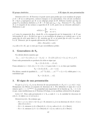 El grupo simétrico 3 El signo de una permutación
Observación 2.6. El Teorema 2.3 puede usarse para probar que si un morfismo de grupos
f : G → H no es sobreyectivo, entonces tampoco es un epimorfismo. Con este fin escribamos
K = Im f y supongamos que K es un subgrupo propio de H. Debemos mostrar que hay un
grupo N y morfismos distintos α, β : H → N tales que α|K = β|K. Tomemos N = SX, donde
X es el conjunto de las coclases a izquierda de K en H, junto con un elemento adicional ∗.
Definamos α por
α(h)(x) =
(
∗ si x = ∗,
hx si x 6= ∗,
y β como la composición Φτ α, donde Φτ es la conjugación por la trasposición τ de X que
intercambia K con ∗. Es fácil ver que α es un morfismo de grupos y es evidente que ∗ es un
punto fijo de α(h) para todo h ∈ H, mientras que K es un punto fijo de α(h) si y sólo si
h ∈ K. Entonces, por la segunda afirmación del Teorema 2.3
β(h) = Φτ (α(h)) = α(h)
si y sólo si h ∈ K, que es más que lo que necesitábamos probar.
2. Generadores de Sn
Un cálculo directo muestra que
(i1, . . . , ir) = (i1, ir)(i1, ir−1) · · · (i1, i2) y (1, i1)(1, ij)(1, i1) = (i1, ij) si ii, ij 6= 1.
Como cada permutación es producto de ciclos se sigue que
Sn = h(1, 2), (1, 3), . . . , (1, n)i.
Como además (i, i + 1)(1, i)(i, i + 1) = (1, i + 1) para todo i < n, es claro que también
Sn = h(1, 2), (2, 3), . . . , (n − 1, n)i.
Por último, usando la igualdad (1, . . . , n)i−1(1, 2)(1, . . . , n)−i+1 = (i, i+1), válida para i < n,
concluı́mos que
Sn = h(1, 2), (1, . . . , n)i.
3. El signo de una permutación
Un par (i, j) ∈ In × In es un descenso de una permutación σ ∈ Sn si i < j y σ(i) > σ(j).
Designamos con Des(σ) al conjunto de descensos de σ. Por definición el signo de σ es el
número sg(σ) := (−1)| Des(σ)|. La propiedad más importante de la función sg: Sn → {−1, 1}
es que, como establecemos en el Teorema 2.9 abajo, es un morfismo sobreyectivo de grupos.
Lema 2.7. Para cada permutación σ ∈ Sn y cada k < n, la cantidad de descensos de
σ(k, k + 1) difiere en ±1 de la de σ.
Demostración. Es evidente que:
- Si i < j ≤ n y {k, k + 1} ∩ {i, j} = ∅, entonces (i, j) es un descenso de σ(k, k + 1) si y
sólo si lo es de σ.
- Si i < k, entonces (i, k) ∈ Des(σ(k, k + 1)) si y sólo si (i, k + 1) ∈ Des(σ).
- Si i < k, entonces (i, k + 1) ∈ Des(σ(k, k + 1)) si y sólo si (i, k) ∈ Des(σ).
67
 