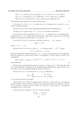3 El signo de una permutación El grupo simétrico
- Si k + 1 < j, entonces (k, j) ∈ Des(σ(k, k + 1)) si y sólo si (k + 1, j) ∈ Des(σ).
- Si k + 1 < j, entonces (k + 1, j) ∈ Des(σ(k, k + 1)) si y sólo si (k, j) ∈ Des(σ).
- El par (k, k + 1) ∈ Des(σ(k, k + 1)) si y sólo si no es un descenso de σ.
El resultado se sigue fácilmente de estas observaciones. ¤
Corolario 2.8. Si σ = σ1 · · · σs, donde las σi’s son trasposiciones, entonces s es con-
gruente a Des(σ) módulo 2.
Demostración. Esto es una consecuencia inmediata de la Proposición 2.7. ¤
Teorema 2.9. La función sg: S → {−1, 1} es un morfismo sobreyectivo
Demostración. Por el Corolario 2.8, si σ = σ1 · · · σs, donde las σi’s son trasposiciones,
entonces sg(σ) = (−1)s. Usando esta caracterización es muy fácil ver que sg es un morfismo.
Además es sobreyectivo porque sg(id) = 1 y sg(1, 2) = −1. ¤
Proposición 2.10. Si σ ∈ Sn tiene estructura cı́clica [α1, . . . , αn], entonces
sg(σ) = (−1)n−s
,
donde s = α1 + · · · + αn.
Demostración. Si σ es un r-ciclo (i1, . . . , ir), entonces sg(σ) = (−1)r−1, porque
σ = (i1, ir)(i1, ir−1) · · · (i1, i2).
En el caso general hay una factorización σ = σ1 · · · σs, de σ como producto de ciclos disjuntos,
donde los primeros α2 ciclos tienen orden 2, los siguientes α3 tienen orden 3, etcétera. Por
consiguiente
sg(σ) = sg(σ1) · · · sg(σs) = (−1)
Pn
j=2 αj(j−1)
= (−1)
Pn
j=1 αjj−
Pn
j=1 αj
= (−1)n−s
,
como querı́amos. ¤
Decimos que una permutación es par si su signo es 1 e impar si es −1. El grupo alternado
An es, por definición, el subgrupo de Sn formado por las permutaciones pares. Como An es
el núcleo de sg, es un subgrupo normal de orden es n!/2 de Sn.
Observación 2.11. La aplicación θ: Sn → An+2, definida por
θ(σ) =
(
σ si σ es par,
σ(n + 1, n + 2) si σ es impar,
es un morfismo inyectivo de grupos.
Proposición 2.12. Si H es un subgrupo de Sn y H * An, entonces H∩An es un subgrupo
normal de ı́ndice 2 de H. Además si H tiene una permutación impar σ de orden dos, entonces
H es el producto semidirecto interno de H ∩ An y {id, σ}. En particular Sn es el producto
semidirecto de An y {id, (1, 2)}.
Demostración. Tomemos σ ∈ H  An. Como la función
H ∩ An
// H  An
τ Â // τσ
68
 