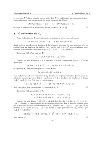 El grupo simétrico 4 Generadores de An
es biyectiva, H ∩ An es un subgrupo de ı́ndice 2 de H, lo cual implica que es normal. Supon-
gamos ahora que σ es una permutación impar de orden dos. Como
(H ∩ An) ∩ {id, σ} = {id} y (H ∩ An){id, σ} = H,
el grupo H es el producto semidirecto interno de H ∩ An y {id, σ}. ¤
4. Generadores de An
Como cada elemento de An es producto de un número par de trasposiciones y
(a, b)(a, c) = (a, b, c)2
y (a, b)(c, d) = (a, c, b, d)2
,
donde a, b, c, d son elementos distintos de In, el grupo alternado An está generado por los
cuadrados de los 3-ciclos y los 4-ciclos. Dado que (a, b, c) = (a, c, b)2, el resultado que sigue
dice que en realidad los cuadrados de (1, 3, 2), (1, 4, 2), . . . , (1, n, 2) bastan.
Teorema 2.13. Para todo n ∈ N,
An = h(1, 2, 3), (1, 2, 4), . . . , (1, 2, n)i.
Demostración. Cuando n < 3 el resultado es trivial. Supongamos que n ≥ 3. De las
igualdades
(a, b)(a, c) = (a, b, c)2
y (a, b)(c, d) = (a, b, c)(b, c, d)
se sigue que An está generado por los 3-ciclos. Como
(a, b, c) = (1, c, b)(1, a, b)(1, a, c)
para cada terna a, b, c de elementos de In distintos de 1, para concluir la demostración es
suficiente mostrar que cada 3-ciclo (1, a, b) con a 6= 2 es producto de 3-ciclos de la forma
(1, 2, i) con 3 ≤ i ≤ n. Pero esto es cierto, porque
(1, a, 2) = (1, 2, a)2
y (1, a, b) = (1, 2, b)2
(1, 2, a)(1, 2, b)
para cada par a, b de elementos de In distintos de 1 y 2. ¤
Teorema 2.14. para todo n ∈ N,
An = h(1, 2)(2, 3), (1, 2)(3, 4), . . . , (1, 2)(n − 1, n)i
= h(2, 3)(1, 2), (3, 4)(1, 2), . . . , (n − 1, n)(1, 2)i.
Demostración. Como (1, 2)(2, 3) = (2, 3)(1, 2)(2, 3)(1, 2) y (1, 2)(j, j + 1) = (j, j +
1)(1, 2) cuando j > 2 es suficiente probar la primera igualdad. Por el teorema anterior, para
ello es suficiente verificar que el subgrupo de An generado por (1, 2)(2, 3), . . . , (1, 2)(n − 1, n)
contiene a los 3-ciclos (1, 2, 3), . . . , (1, 2, n), lo que se sigue por inducción en j, usando que
(1, 2, 3) = (1, 2)(2, 3) y
¡
(1, 2)(j, j + 1)(1, 2, j)(1, 2)(j, j + 1)
¢2
= (1, j + 1, 2)2
= (1, 2, j + 1),
para todo j ≥ 3. ¤
69
 