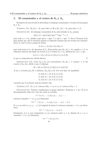 5 El conmutador y el centro de Sn y An El grupo simétrico
5. El conmutador y el centro de Sn y An
El objetivo de esta sección es determinar el subgrupo conmutador y el centro de los grupos
Sn y An.
Teorema 2.15. [Sn, Sn] = An para todo n ∈ N y [An, An] = An para todo n ≥ 5.
Demostración. El subgrupo conmutador de Sn está incluı́do en An, porque
sg([σ, τ]) = sg(σ) sg(τ) sg(σ−1
) sg(τ−1
) = 1
para todo σ, τ ∈ Sn, debido a que sg(σ) = sg(σ−1) y sg(τ) = sg(τ−1). Por el Teorema 2.13,
para probar que vale la inclusión opuesta es suficiente mostrar que los 3-ciclos son conmuta-
dores, lo cual es cierto, porque de hecho,
(a, b, c) = (a, b)(a, c)(a, b)(a, c)
para toda terna a, b, c de elementos de In. Para probar que [An, An] = An cuando n ≥ 5, es
suficiente observar que fijado un 3-ciclo (a, b, c) existen d, e ∈ In, distintos de a, b, c, y que
(a, b, c) = [(a, c, d), (a, d, e)][(a, d, e), (a, b, d)],
lo que se comprueba por cálculo directo. ¤
Observación 2.16. Como A2 y A3 son conmutativos, [Ai, Ai] = 1 cuando i ≤ 3. En
cuanto a [A4, A4], debido a que el subgrupo
H = {id, (1, 2)(3, 4), (1, 3)(2, 4), (1, 4)(2, 3)}
de A4 es normal y A4 /H es abeliano, [A4, A4] ⊆ H. Por otro lado, las igualdades
(1, 2)(3, 4) = [(1, 2, 3), (1, 3, 4)],
(1, 3)(2, 4) = [(1, 3, 2), (1, 2, 4)],
(1, 4)(2, 3) = [(1, 4, 2), (1, 2, 3)],
muestran que la inclusión opuesta también vale.
Teorema 2.17. Si n ≥ 3, entonces Z Sn = 1 y si n ≥ 4, entonces Z An = 1.
Demostración. Primero consideramos el grupo simétrico. Tomemos σ ∈ Sn. Si en la
descomposición cı́clica de σ hay dos ciclos no triviales,
σ = (i1, i2, . . . , ir1 )(j1, j2, . . . , jr2 ) · · · ,
entonces tomando τ = (i1, j1, j2) obtenemos
τστ−1
= (j1, i2, . . . , ir1 )(j2, i1, j3, . . . , jr2 ) · · · 6= σ.
Si σ es un ciclo (i1, i2, i3, . . . ir) de longitud al menos 3, entonces tomando τ = (i1, i2) obten-
emos
τστ−1
= (i2, i1, i3, . . . ir) 6= σ.
Finalmente, si σ es una trasposición (i1, i2), entonces existe i3 ∈ In distinto de i1 e i2, y
tomando τ = (i1, i3) obtenemos
τστ−1
= (i3, i2) 6= σ.
70
 