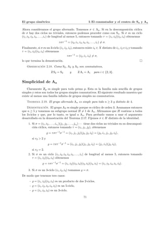 El grupo simétrico 5 El conmutador y el centro de Sn y An
Ahora consideramos el grupo alternado. Tomemos σ ∈ An. Si en la descomposición cı́clica
de σ hay dos ciclos no triviales, entonces podemos proceder como con Sn. Si σ es un ciclo
(i1, i2, i3, i4, . . . , ir) de longitud al menos 5, entonces tomando τ = (i1, i2)(i3, i4) obtenemos
τστ−1
= (i2, i1, i4, i3, i5, . . . , ir) 6= σ.
Finalmente, si σ es un 3-ciclo (i1, i2, i3), entonces existe i4 ∈ X distinto de i1, i2 e i3 y tomando
τ = (i1, i2)(i3, i4) obtenemos
τστ−1
= (i2, i1, i4) 6= σ,
lo que termina la demostración. ¤
Observación 2.18. Como S2, A2 y A3 son conmutativos,
Z S2 = S2 y Z Ai = Ai para i ∈ {2, 3}.
Simplicidad de An
Claramente Zp es simple para todo primo p. Esta es la familia más sencilla de grupos
simples y estos son todos los grupos simples conmutativos. El siguiente resultado muestra que
existe al menos una familia infinita de grupos simples no conmutativos.
Teorema 2.19. El grupo alternado An es simple para todo n ≥ 3 y distinto de 4.
Demostración. El grupo A3 es simple porque es cı́clico de orden 3. Asumamos entonces
que n ≥ 5 y tomemos un subgrupo normal H 6= 1 de An. Afirmamos que H contiene a todos
los 3-ciclos y que, por lo tanto, es igual a An. Para probarlo vamos a usar el argumento
desarrollado en la demostración del Teorema 2.17. Fijemos σ ∈ H distinto de la identidad.
1. Si σ = (i1, i2, . . . , ir1 )(j1, j2, . . . , jr2 ) · · · tiene dos ciclos no triviales en su descomposi-
ción cı́clica, entonces tomando τ = (i1, j1, j2), obtenemos
% = τστ−1
σ−1
= (i1, j1, j2)(j3, j2, i2) = (j3, i1, j1, j2, i2),
si r2 > 2 y
% = τστ−1
σ−1
= (i1, j1, j2)(j1, j2, i2) = (j1, i1)(j2, i2),
si r2 = 2.
2. Si σ es un ciclo (i1, i2, i3, i4, i5, . . . , ir) de longitud al menos 5, entonces tomando
τ = (i1, i2)(i3, i4) obtenemos
% = τστ−1
σ−1
= (i1, i2)(i3, i4)(i2, i3)(i4, i5) = (i1, i2, i4, i5, i3).
3. Si σ es un 3-ciclo (i1, i2, i3) tomamos % = σ.
De modo que tenemos tres casos:
- % = (i1, i2)(i3, i4) es un producto de dos 2-ciclos,
- % = (i1, i2, i3, i4, i5) es un 5-ciclo,
- % = (i1, i2, i3) es un 3-ciclo.
71
 