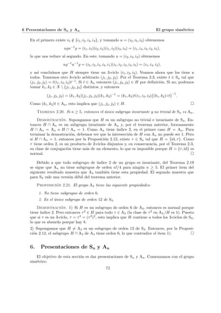 6 Presentaciones de Sn y An El grupo simétrico
En el primero existe i5 /
∈ {i1, i2, i3, i4}, y tomando u = (i2, i5, i3) obtenemos
u%u−1
% = (i1, i5)(i2, i4)(i1, i2)(i3, i4) = (i1, i4, i3, i2, i5),
lo que nos reduce al segundo. En este, tomando u = (i2, i3, i4) obtenemos
u%−1
u−1
% = (i5, i2, i4, i3, i1)(i1, i2, i3, i4, i5) = (i1, i4, i2),
y ası́ concluı́mos que H siempre tiene un 3-ciclo (i1, i2, i3). Veamos ahora que los tiene a
todos. Tomemos otro 3-ciclo arbitrario (j1, j2, j3). Por el Teorema 2.3, existe t ∈ Sn tal que
(j1, j2, j3) = t(i1, i2, i3)t−1. Si t ∈ An entonces (j1, j2, j3) ∈ H por definición. Si no, podemos
tomar k1, k2 ∈ X  {j1, j2, j3} distintos, y entonces
(j1, j2, j3) = (k1, k2)(j1, j2, j3)(k1, k2)−1
= (k1, k2)t(i1, i2, i3)
¡
(k1, k2)◦t
¢−1
.
Como (k1, k2)t ∈ An, esto implica que (j1, j2, j3) ∈ H. ¤
Teorema 2.20. Si n ≥ 5, entonces el único subgrupo invariante y no trivial de Sn es An.
Demostración. Supongamos que H es un subgrupo no trivial e invariante de Sn. En-
tonces H ∩ An es un subgrupo invariante de An y, por el teorema anterior, forzosamente
H ∩ An = An o H ∩ An = 1. Como An tiene ı́ndice 2, en el primer caso H = An. Para
terminar la demostración, debemos ver que la intersección de H con An no puede ser 1. Pero
si H ∩ An = 1, entonces por la Proposición 2.12, existe τ ∈ Sn tal que H = {id, τ}. Como
τ tiene orden 2, es un producto de 2-ciclos disjuntos y, en consecuencia, por el Teorema 2.3,
su clase de conjugación tiene más de un elemento, lo que es imposible porque H = {τ, id} es
normal. ¤
Debido a que todo subgrupo de ı́ndice 2 de un grupo es invariante, del Teorema 2.19
se sigue que An no tiene subgrupos de orden n!/4 para ningún n ≥ 5. El primer item del
siguiente resultado muestra que A4 también tiene esta propiedad. El segundo muestra que
para S4 vale una versión débil del teorema anterior.
Proposición 2.21. El grupo A4 tiene las siguiente propiedades:
1. No tiene subgrupos de orden 6.
2. Es el único subgrupo de orden 12 de S4.
Demostración. 1) Si H es un subgrupo de orden 6 de A4, entonces es normal porque
tiene ı́ndice 2. Pero entonces τ2 ∈ H para todo τ ∈ A4 (la clase de τ2 en A4 /H es 1). Puesto
que si τ es un 3-ciclo, τ = τ4 = (τ2)2, esto implica que H contiene a todos los 3-ciclos de S4,
lo que es absurdo porque hay 8.
2) Supongamos que H 6= A4 es un subgrupo de orden 12 de S4. Entonces, por la Proposi-
ción 2.12, el subgrupo H ∩ A4 de A4 tiene orden 6, lo que contradice el item 1). ¤
6. Presentaciones de Sn y An
El objetivo de esta sección es dar presentaciones de Sn y An. Comenzamos con el grupo
simétrico.
72
 