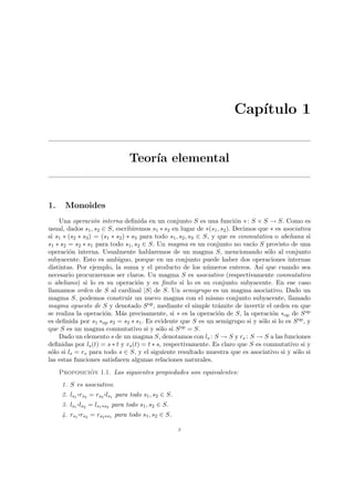 Capı́tulo 1
Teorı́a elemental
1. Monoides
Una operación interna definida en un conjunto S es una función ∗: S × S → S. Como es
usual, dados s1, s2 ∈ S, escribiremos s1 ∗ s2 en lugar de ∗(s1, s2). Decimos que ∗ es asociativa
si s1 ∗ (s2 ∗ s3) = (s1 ∗ s2) ∗ s3 para todo s1, s2, s3 ∈ S, y que es conmutativa o abeliana si
s1 ∗ s2 = s2 ∗ s1 para todo s1, s2 ∈ S. Un magma es un conjunto no vacı́o S provisto de una
operación interna. Usualmente hablaremos de un magma S, mencionando sólo al conjunto
subyacente. Esto es ambiguo, porque en un conjunto puede haber dos operaciones internas
distintas. Por ejemplo, la suma y el producto de los números enteros. Ası́ que cuando sea
necesario procuraremos ser claros. Un magma S es asociativo (respectivamente conmutativo
o abeliano) si lo es su operación y es finito si lo es su conjunto subyacente. En ese caso
llamamos orden de S al cardinal |S| de S. Un semigrupo es un magma asociativo. Dado un
magma S, podemos construir un nuevo magma con el mismo conjunto subyacente, llamado
magma opuesto de S y denotado Sop, mediante el simple trámite de invertir el orden en que
se realiza la operación. Más precisamente, si ∗ es la operación de S, la operación ∗op de Sop
es definida por s1 ∗op s2 = s2 ∗ s1. Es evidente que S es un semigrupo si y sólo si lo es Sop, y
que S es un magma conmutativo si y sólo si Sop = S.
Dado un elemento s de un magma S, denotamos con ls : S → S y rs : S → S a las funciones
definidas por ls(t) = s ∗ t y rs(t) = t ∗ s, respectivamente. Es claro que S es conmutativo si y
sólo si ls = rs para todo s ∈ S, y el siguiente resultado muestra que es asociativo si y sólo si
las estas funciones satisfacen algunas relaciones naturales.
Proposición 1.1. Las siguientes propiedades son equivalentes:
1. S es asociativo.
2. ls1
¨§¦¥¡¢£¤rs2 = rs2
¨§¦¥
¡¢£¤ls1 para todo s1, s2 ∈ S.
3. ls1
¨§¦¥¡¢£¤ls2 = ls1∗s2 para todo s1, s2 ∈ S.
4. rs1
¨§¦¥¡¢£¤rs2 = rs2∗s1 para todo s1, s2 ∈ S.
3
 