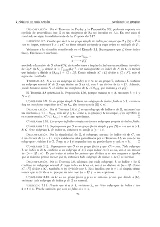 2 Núcleo de una acción Acciones de grupos
Demostración. Por el Teorema de Cayley y la Proposición 3.5, podemos suponer sin
pérdida de generalidad que G es un subgrupo de SG no incluı́do en AG. En este caso el
resultado se sigue inmediatamente de la Proposición 2.12. ¤
Ejercicio 3.7. Pruebe que si G es un grupo simple de orden par mayor que 2 y |G| = 2km
con m impar, entonces k > 1 y G no tiene ningún elemento g cuyo orden es múltiplo de 2k.
Volvamos a la situación considerada en el Ejemplo 3.1. Supongamos que L tiene ı́ndice
finito. Entonces el morfismo
G // SG/L
g Â // ρ̃(g)
,
asociado a la acción de G sobre G/L vı́a traslaciones a izquierda, induce un morfismo inyectivo
de G/N en SG/L, donde N =
T
g∈G gLg−1. Por consiguiente, el ı́ndice de N en G es menor
que infinito y divide a | SG/L | = |G : L|!. Como además |G : L| divide a [G : N], vale el
siguiente resultado:
Teorema 3.8. Si L es un subgrupo de ı́ndice n < ∞ de un grupo G, entonces L contiene
un subgrupo normal N de G cuyo ı́ndice en G es nh, con h un divisor de (n − 1)!. Además,
puede tomarse como N el núcleo del morfismo de G en SG/L que manda g en ρ̃(g).
El Teorema 3.8 generaliza la Proposición 1.50, porque cuando n = 2, entonces h = 1 y
N = L.
Corolario 3.9. Si un grupo simple G tiene un subgrupo de ı́ndice finito n > 1, entonces
hay un morfismo inyectivo de G en Sn. En consecuencia |G| ≤ n!.
Demostración. Por el Teorema 3.8, si L es un subgrupo de ı́ndice n de G, entonces hay
un morfismo ϕ: G → SG/L, con ker ϕ ⊆ L. Como L es propio y G es simple, ϕ es inyectivo y,
en consecuencia, |G| ≤ | SG/L | = n!, como querı́amos. ¤
Corolario 3.10. Los grupos infinitos simples no tienen subgrupos propios de ı́ndice finito.
Corolario 3.11. Supongamos que G es un grupo finito simple y que |G| = nm con n > 1.
Si G tiene subgrupo L de ı́ndice n, entonces m divide a (n − 1)!.
Demostración. Por la simplicidad de G, el subgrupo normal de ı́ndice nh de G, con
h un divisor de (n − 1)!, cuya existencia está garantizada por el Teorema 3.8, es uno de los
subgrupos triviales 1 o G. Como n > 1 el segundo caso no puede darse y, ası́, m = h. ¤
Corolario 3.12. Supongamos que G es un grupo finito y que |G| = mn. Todo subgrupo
L de ı́ndice n de G contiene a un subgrupo N / G cuyo ı́ndice en G es nh, con h un divisor
de ((n − 1)! : m). En particular si todos los primos que dividen a m son mayores o iguales
que el máximo primo menor que n, entonces todo subgrupo de ı́ndice n de G es normal.
Demostración. Por el Teorema 3.8, sabemos que cada subgrupo L de ı́ndice n de G
contiene un subgrupo normal N cuyo ı́ndice en G es nh, con h un divisor de (n − 1)!. Como
[G : N] divide a |G|, también m es divisible por h. Esto implica que h = 1 si ningún primo
menor que n divide a m, porque en este caso (n − 1)! y m son coprimos. ¤
Corolario 3.13. Si G es un grupo finito y p es el mı́nimo primo que divide a |G|,
entonces todo subgrupo de ı́ndice p de G es normal.
Ejercicio 3.14. Pruebe que si n 6= 4, entonces Sn no tiene subgrupos de ı́ndice t con
2 < t < n. Pruebe también que esto es falso si n = 4.
78
 