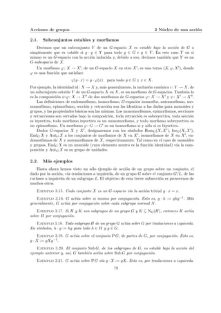 Acciones de grupos 2 Núcleo de una acción
2.1. Subconjuntos estables y morfismos
Decimos que un subconjunto Y de un G-espacio X es estable bajo la acción de G o
simplemente que es estable si g · y ∈ Y para todo g ∈ G e y ∈ Y . En este caso Y en si
mismo es un G-espacio con la acción inducida y, debido a eso, decimos también que Y es un
G-subespacio de X.
Un morfismo ϕ: X → X0, de un G-espacio X en otro X0, es una terna (X, ϕ, X0), donde
ϕ es una función que satisface
ϕ(g · x) = g · ϕ(x) para todo g ∈ G y x ∈ X.
Por ejemplo, la identidad id: X → X y, más generalmente, la inclusión canónica i: Y → X, de
un subconjunto estable Y de un G-espacio X en X, es un morfismo de G-espacios. También lo
es la composición ψ¨§¦¥
¡¢£¤ϕ: X → X00 de dos morfismos de G-espacios ϕ: X → X0 y ψ: X0 → X00.
Las definiciones de endomorfismo, isomorfismo, G-espacios isomorfos, automorfismo, mo-
nomorfismo, epimorfismo, sección y retracción son las identicas a las dadas para monoides y
grupos, y las propiedades básicas son las mismas. Los monomorfismos, epimorfismos, secciones
y retracciones son cerrados bajo la composición, toda retracción es sobreyectiva, toda sección
es inyectiva, todo morfismo inyectivo es un monomorfismo, y todo morfismo sobreyectivo es
un epimorfismo. Un morfismo ϕ: G → G0 es un isomorfismo si y sólo si es biyectivo.
Dados G-espacios X y X0, designaremos con los sı́mbolos HomG(X, X0), IsoG(X, X0),
EndG X y AutG X a los conjuntos de morfismos de X en X0, isomorfismos de X en X0, en-
domorfismos de X y automorfismos de X, respectivamente. Tal como en el caso de monoides
y grupos, EndG X es un monoide (cuyo elemento neutro es la función identidad) vı́a la com-
posición y AutG X es su grupo de unidades.
2.2. Más ejemplos
Hasta ahora hemos visto un sólo ejemplo de acción de un grupo sobre un conjunto, el
dado por la acción, vı́a traslaciones a izquierda, de un grupo G sobre el conjunto G/L, de las
coclases a izquierda de un subgrupo L. El objetivo de esta breve subsección es proveernos de
muchos otros.
Ejemplo 3.15. Cada conjunto X es un G-espacio vı́a la acción trivial g · x = x.
Ejemplo 3.16. G actúa sobre si mismo por conjugación. Esto es, g · h := ghg−1. Más
generalmente, G actúa por conjugación sobre cada subgrupo normal N.
Ejemplo 3.17. Si H y K son subgrupos de un grupo G y K ⊆ NG(H), entonces K actúa
sobre H por conjugación.
Ejemplo 3.18. Todo subgrupo H de un grupo G actúa sobre G por traslaciones a izquierda.
En sı́mbolos, h · g := hg para todo h ∈ H y g ∈ G.
Ejemplo 3.19. G actúa sobre el conjunto P G, de partes de G, por conjugación. Esto es,
g · X := gXg−1.
Ejemplo 3.20. El conjunto Sub G, de los subgrupos de G, es estable bajo la acción del
ejemplo anterior y, ası́, G también actúa sobre Sub G por conjugación.
Ejemplo 3.21. G actúa sobre P G vı́a g · X := gX. Esto es, por traslaciones a izquierda.
79
 
