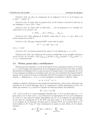 2 Núcleo de una acción Acciones de grupos
Ejemplo 3.22. La clase de conjugación de un subgrupo L de G es un G-espacio via
g · hLh−1 = ghLh−1g−1.
Ejemplo 3.23. G actúa sobre el conjunto GL, de las coclases a derecha de cada uno de
sus subgrupos L, vı́a g · (Lh) = Lhg−1.
Ejemplo 3.24. Sn actúa sobre el anillo k[X1, . . . , Xn] de polinomios en n variables con
coeficientes en un cuerpo k, via
σ · P(X1, . . . , Xn) = P(Xσ(1), . . . , Xσ(n)).
Ejemplo 3.25. Cada subgrupo G de GL(V ) actúa sobre V vı́a g · v := g(v). Esta es la
acción natural de G sobre V .
Ejemplo 3.26. El grupo ortogonal O(Rn) actúa sobre la esfera
Sn−1
= {x ∈ Rn
: kxk = 1},
via g · x = g(x).
Ejemplo 3.27. La acción natural de SX sobre X es la definida por σ · x = σ(x).
Observación 3.28. Los núcleos de las acciones consideradas en los ejemplos anteriores
son G, CG(N), K ∩ CG(H), 1, Z G,
T
H∈Sub G NG(H), 1,
T
h∈G NG(hLh−1),
T
h∈G hLh−1, 1,
1, 1 y 1, respectivamente.
2.3. Órbitas, puntos fijos y estabilizadores
Decimos que dos elementos x e y de un G-espacio X son conjugados si existe g ∈ G tal que
g ·x = y. Por ejemplo, dos elementos de G son conjugados bajo la acción de G sobre si mismo
introducida en el Ejemplo 3.16, si y sólo si lo son en el sentido usual, y dos subgrupos H y L de
G son conjugatos (también en el sentido usual) si lo son como elementos del conjunto Sub G,
provisto de la acción de G dada en el Ejemplo 3.20. Por los axiomas de acción a izquierda, la
relación ∼, definida por x ∼ y si x e y son conjugados, es transitiva y reflexiva. Como
y = g · x ⇔ g−1
· y = x,
también es simétrica. Entonces es una relación de equivalencia y, por lo tanto, determina una
partición de X en clases llamadas clases de conjugación u órbitas. Denotamos con Ox a la
órbita que contiene a x y con OX al conjunto de todas las órbitas. Por definición
Ox = {g · x : g ∈ G}
y Ox = Oy si y sólo si x e y son conjugados. Decimos que x ∈ X es un punto fijo si g · x = x
para todo g ∈ G, es decir si Ox = {x}. Claramente un subconjunto de X es un G-subespacio
si y sólo si es una unión de órbitas. Supongamos que X0 es un conjunto de representantes
de las clases de conjugación de X. Es decir, que para cada x ∈ X la intesección X0 ∩ Ox
es un conjunto de un elemento. Notemos que el conjunto PF X, de los puntos fijos de X,
está incluı́do en X0. Como X0 tiene exáctamente un punto de cada órbita, si X es finito,
entonces
(30) |X| =
X
x∈X0
|Ox| = | PF X| +
X
x∈X0PF X
|Ox|.
80
 