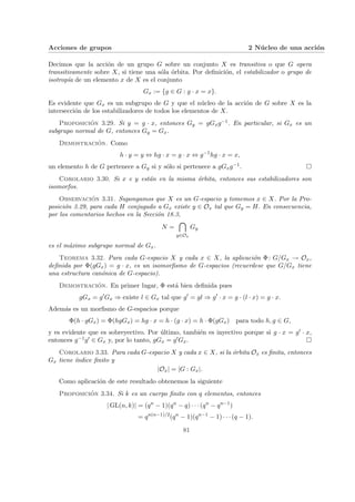Acciones de grupos 2 Núcleo de una acción
Decimos que la acción de un grupo G sobre un conjunto X es transitiva o que G opera
transitivamente sobre X, si tiene una sóla órbita. Por definición, el estabilizador o grupo de
isotropı́a de un elemento x de X es el conjunto
Gx := {g ∈ G : g · x = x}.
Es evidente que Gx es un subgrupo de G y que el núcleo de la acción de G sobre X es la
intersección de los estabilizadores de todos los elementos de X.
Proposición 3.29. Si y = g · x, entonces Gy = gGxg−1. En particular, si Gx es un
subgrupo normal de G, entonces Gy = Gx.
Demostración. Como
h · y = y ⇔ hg · x = g · x ⇔ g−1
hg · x = x,
un elemento h de G pertenece a Gy si y sólo si pertenece a gGxg−1. ¤
Corolario 3.30. Si x e y están en la misma órbita, entonces sus estabilizadores son
isomorfos.
Observación 3.31. Supongamos que X es un G-espacio y tomemos x ∈ X. Por la Pro-
posición 3.29, para cada H conjugado a Gx existe y ∈ Ox tal que Gy = H. En consecuencia,
por los comentarios hechos en la Sección 18.3,
N =

y∈Ox
Gy
es el máximo subgrupo normal de Gx.
Teorema 3.32. Para cada G-espacio X y cada x ∈ X, la aplicación Φ: G/Gx → Ox,
definida por Φ(gGx) = g · x, es un isomorfismo de G-espacios (recuerdese que G/Gx tiene
una estructura canónica de G-espacio).
Demostración. En primer lugar, Φ está bien definida pues
gGx = g0
Gx ⇒ existe l ∈ Gx tal que g0
= gl ⇒ g0
· x = g · (l · x) = g · x.
Además es un morfismo de G-espacios porque
Φ(h · gGx) = Φ(hgGx) = hg · x = h · (g · x) = h · Φ(gGx) para todo h, g ∈ G,
y es evidente que es sobreyectivo. Por último, también es inyectivo porque si g · x = g0 · x,
entonces g−1g0 ∈ Gx y, por lo tanto, gGx = g0Gx. ¤
Corolario 3.33. Para cada G-espacio X y cada x ∈ X, si la órbita Ox es finita, entonces
Gx tiene ı́ndice finito y
|Ox| = |G : Gx|.
Como aplicación de este resultado obtenemos la siguiente
Proposición 3.34. Si k es un cuerpo finito con q elementos, entonces
| GL(n, k)| = (qn
− 1)(qn
− q) · · · (qn
− qn−1
)
= qn(n−1)/2
(qn
− 1)(qn−1
− 1) · · · (q − 1).
81
 