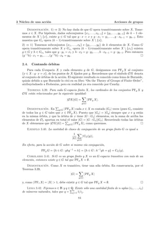 2 Núcleo de una acción Acciones de grupos
Demostración. 1) ⇒ 2) No hay duda de que G opera transitivamente sobre X. Tome-
mos x ∈ X. Por hipótesis, dados subconjuntos {x1, . . . , xk−1} e {y1, . . . , yk−1} de k − 1 ele-
mentos de X  {x}, existe g ∈ G tal que g · x = x y g · x1 = y1, . . . , g · xk−1 = yk−1. Esto
muestra que Gx opera (k − 1)-transitivamente sobre X  {x}.
2) ⇒ 1) Tomemos subconjuntos {x1, . . . , xk} e {y1, . . . , yk} de k elementos de X. Como G
opera transitivamente sobre X y Gx1 opera (k − 1)-transitivamente sobre X  {x1} existen
g ∈ G y h ∈ Gx1 tales que g · y1 = x1 y h · x2 = g · y2, . . . , h · xk−1 = g · yk−1. Pero entonces
(g−1h) · x1 = y1, . . . , (g−1h) · xk = yk. ¤
2.4. Contando órbitas
Para cada G-espacio X y cada elemento g de G, designamos con PFg X al conjunto
{x ∈ X : g · x = x}, de los puntos de X fijados por g. Recordemos que el sı́mbolo OX denota
al conjunto de órbitas de la acción. El siguiente resultado es conocido como lema de Burnside,
quizás debido a que Burnside lo citó en su libro “On the Theory of Groups of Finite Order”,
atribuyéndoselo a Frobenius, pero en realidad ya era conocido por Cauchy.
Teorema 3.39. Para cada G-espacio finito X, los cardinales de los conjuntos PFg X y
OX están relacionados por la siguiente igualdad:
|OX||G| =
X
g∈G
| PFg X|.
Demostración. En
P
g∈G | PFg X| cada x ∈ X es contado |Gx| veces (pues Gx consiste
de todos los g ∈ G tales que x ∈ PFg X). Puesto que |Gx| = |Gy| siempre que x e y están
en la misma órbita, y que la órbita de x tiene |G : Gx| elementos, en la suma de arriba los
elementos de Ox aportan en total el valor |G| = |G : Gx||Gx|. Recorriendo todas las órbitas
de X obtenemos que |OX||G| =
P
g∈G | PFg X|, como queremos. ¤
Ejemplo 3.40. La cantidad de clases de conjugación de un grupo finito G es igual a
1
|G|
X
g∈G
| CG(g)|,
En efecto, para la acción de G sobre si mismo vı́a conjugación,
PFg G = {h ∈ G : ghg−1
= h} = {h ∈ G : h−1
gh = g} = CG(g).
Corolario 3.41. Si G es un grupo finito y X es un G-espacio transitivo con más de un
elemento, entonces existe g ∈ G tal que PFg X = ∅.
Demostración. Como X es transitivo, tiene una sóla órbita. En consecuencia, por el
Teorema 3.39,
|G| =
X
g∈G
| PFg X|
y, como | PF1 X| = |X| > 1, debe existir g ∈ G tal que PFg X = ∅. ¤
Lema 3.42. Fijemos n ∈ N y q ∈ Q. Existe sólo una cantidad finita de n-uplas (i1, . . . , in)
de números naturales, tales que q =
Pn
j=1 1/ij.
84
 