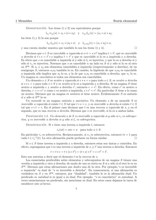 1 Monoides Teorı́a elemental
Demostración. Los items 1) y 2) son equivalentes porque
ls1
¨§¦¥
¡¢£¤rs2 (s) = s1 ∗ (s ∗ s2) y rs2
¨§¦¥¡¢£¤ls1 (s) = (s1 ∗ s) ∗ s2;
los item 1) y 3) lo son porque
ls1
¨§¦¥
¡¢£¤ls2 (s) = s1 ∗ (s2 ∗ s) y ls1∗s2 (s) = (s1 ∗ s2) ∗ s;
y una cuenta similar muestra que también lo son los items 1) y 4). ¤
Decimos que s ∈ S es cancelable a izquierda si s∗t = s∗t0 implica t = t0, que es cancelable
a derecha si t ∗ s = t0 ∗ s implica t = t0 y que es cancelable si lo es a izquierda y a derecha.
Es obvio que s es cancelable a izquierda si y sólo si ls es inyectiva, y que lo es a derecha si y
sólo si rs es inyectiva. Notemos que s es cancelable a un lado en S si y sólo si lo es al otro
en Sop. Si s1 y s2 son elementos cancelables a izquierda (respectivamente a derecha), de un
semigrupo S, entonces s1s2 también lo es. En cambio, la hipótesis de que s1s2 es cancelable
a izquierda sólo implica que s2 lo es, y la de que s1s2 es cancelable a derecha, que s1 lo es.
Un magma es cancelativo si todos sus elementos son cancelables.
Un elemento e ∈ S es neutro a izquierda si e ∗ s = s para todo s ∈ S, es neutro a derecha
si s ∗ e = s para todo s ∈ S y es neutro si lo es a izquierda y a derecha. Si un magma S tiene
neutro a izquierda e y neutro a derecha e0, entonces e = e0. En efecto, como e0 es neutro a
derecha, e = e ∗ e0 y como e es neutro a izquierda, e ∗ e0 = e0. En particular S tiene a lo sumo
un neutro. Diremos que un magma es unitario si tiene neutro. Evidentemente S es unitario
si y sólo si Sop lo es.
Un monoide es un magma unitario y asociativo. Un elemento s de un monoide S es
inversible a izquierda si existe t ∈ S tal que t ∗ s = e, y es inversible a derecha si existe t ∈ S
tal que s ∗ t = e. En el primer caso decimos que t es una inversa a izquierda de s, y en el
segundo, que es una inversa a derecha. Diremos que s es inversible, si lo es a ambos lados.
Proposición 1.2. Un elemento s de S es inversible a izquierda si y sólo si rs es sobreyec-
tiva, y es inversible a derecha si y sólo si ls es sobreyectiva.
Demostración. Si s tiene una inversa a izquierda t, entonces
rs(ut) = uts = u para todo u ∈ S.
En particular rs es sobreyectiva. Recı́procamente, si rs es sobreyectiva, entonces ts = 1 para
cada t ∈ r−1
s (1). La otra afirmación puede probarse en forma similar. ¤
Si s ∈ S tiene inversa a izquierda y a derecha, entonces estas son únicas y coinciden. En
efecto, supongamos que t es una inversa a izquierda de s, y t0 una inversa a derecha. Entonces
t = t ∗ e = t ∗ (s ∗ t0
) = (t ∗ s) ∗ t0
= e ∗ t0
= t0
.
Esto nos autoriza a decir que el elemento t es la inversa de s.
Los enunciados predicables sobre elementos y subconjuntos de un magma S tienen una
versión a izquierda y otra a derecha, de modo de uno es cierto en S si y sólo si el otro lo es en
Sop. Diremos que estas afirmaciones son duales una de la otra. Por ejemplo,“s es inversible
a izquierda” es dual de “s es inversible a derecha”. En consecuencia, si una afirmación es
verdadera en S y en Sop, entonces, por “dualidad”, también lo es la afirmación dual. Un
predicado es autodual si es igual a su dual. Por ejemplo, “s es cancelativo” es autodual. A
veces enunciaremos un predicado, sin mencionar su dual. En estos casos dejamos la tarea de
establecer este al lector.
4
 