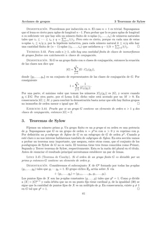 Acciones de grupos 3 Teoremas de Sylow
Demostración. Procedemos por inducción en n. El caso n = 1 es trivial. Supongamos
que el lema es cierto para uplas de longitud n−1. Para probar que lo es para uplas de longitud
n es suficiente ver que hay sólo un número finito de n-uplas (i1, . . . , in) de números naturales
tales que i1 ≤ · · · ≤ in y q =
Pn
j=1 1/ij. Pero esto es cierto, porque en cada una de estas
n-uplas i1 ≤ n/q y, por la hipótesis inductiva, para cada número natural k ≤ n/q sólo hay
una cantidad finita de (n − 1)-uplas (i2, . . . , in) que satisfacen q − 1/k =
Pn
j=2 1/ij. ¤
Teorema 3.43. Para cada n ≥ 1, sólo hay una cantidad finita de clases de isomorfismos
de grupos finitos con exáctamente n clases de conjugación.
Demostración. Si G es un grupo finito con n clases de conjugación, entonces la ecuación
de las clases nos dice que
|G| =
n
X
j=1
|G : CG(gj)|,
donde {g1, . . . , gn} es un conjunto de representantes de las clases de conjugación de G. Por
consiguiente
1 =
n
X
j=1
1
|CG(gj)|
.
Por una parte, el máximo valor que toman los números |CG(gj)| es |G|, y ocurre cuando
gj ∈ Z G. Por otra parte, por el Lema 3.42, dicho valor está acotado por un M > 0. En
consecuencia |G| ≤ M, y para concluir la demostración basta notar que sólo hay finitos grupos
no isomorfos de orden menor o igual que M. ¤
Ejercicio 3.44. Pruebe que si un grupo G contiene un elemento de orden n > 1 y dos
clases de conjugación, entonces |G| = 2.
3. Teoremas de Sylow
Fijemos un número primo p. Un grupo finito es un p-grupo si su orden es una potencia
de p. Supongamos que G es un grupo de orden n = pαm con α > 0 y m coprimo con p.
Por definición un p-subgrupo de Sylow de G es un subgrupo de G de orden pα. Cuando p
esté claro o no nos interese hablaremos también de subgrupos de Sylow. En esta sección vamos
a probar un teorema muy importante, que asegura, entre otras cosas, que el conjunto de los
p-subgrupos de Sylow de G no es vacı́o. El teorema tiene tres items conocidos como Primer,
Segundo y Tercer teorema de Sylow, respectivamente. Esta es la razón del plural en el tı́tulo.
Antes de enunciar el resultado principal necesitamos establecer un par de lemas.
Lema 3.45 (Teorema de Cauchy). Si el orden de un grupo finito G es divisible por un
primo p entonces G contiene un elemento de orden p.
Demostración. Consideremos el subconjunto X de Gp formado por todas las p-uplas
(g1, . . . , gp) tales que g1 · · · gp = 1. El grupo cı́clico Zp actúa sobre X vı́a
i · (g1, . . . , gp) = (g1+i, . . . , gn, g1, . . . , gi).
Los puntos fijos de X son las p-uplas constantes (g, . . . , g) tales que gp = 1. Como p divide
a |X| = |G|p−1 y cada órbita que no es un punto fijo tiene cardinal p, de la igualdad (30) se
sigue que la cantidad de puntos fijos de X es un múltiplo de p. En consecuencia, existe g 6= 1
en G tal que gp = 1. ¤
85
 