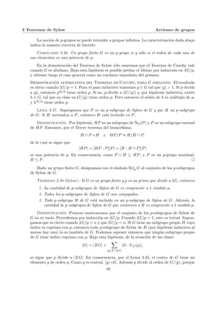 3 Teoremas de Sylow Acciones de grupos
La noción de p-grupos se puede extender a grupos infinitos. La caracterización dada abajo
indica la manera correcta de hacerlo.
Corolario 3.46. Un grupo finito G es un p-grupo si y sólo si el orden de cada uno de
sus elementos es una potencia de p.
En la demostración del Teorema de Sylow sólo usaremos que el Teorema de Cauchy vale
cuando G es abeliano. Bajo esta hipótesis es posible probar el último por inducción en |G|/p,
y obtener luego el caso general como un corolario inmediato del primero.
Demostración alternativa del Teorema de Cauchy, para G abeliano. El resultado
es obvio cuando |G|/p = 1. Para el paso inductivo tomemos g ∈ G tal que |g| > 1. Si p divide
a |g|, entonces g|g|/p tiene orden p. Si no, p divide a |G/hgi| y, por hipótesis inductiva, existe
h ∈ G, tal que su clase en G/hgi tiene orden p. Pero entonces el orden de h es múltiplo de p,
y h|h|/p tiene orden p.
Lema 3.47. Supongamos que P es un p-subgrupo de Sylow de G y que H un p-subgrupo
de G. Si H normaliza a P, entonces H está incluı́do en P.
Demostración. Por hipótesis, HP es un subgrupo de NG(P) y P es un subgrupo normal
de HP. Entonces, por el Tercer teorema del isomorfismo,
H ∩ P / H y HP/P ≈ H/H ∩ P,
de lo cual se sigue que
|HP| = [HP : P]|P| = [H : H ∩ P]|P|
es una potencia de p. En consecuencia, como P ∪ H ⊆ HP, y P es un p-grupo maximal,
H ≤ P. ¤
Dado un grupo finito G, designamos con el sı́mbolo Sylp G al conjunto de los p-subgrupos
de Sylow de G.
Teorema 3.48 (Sylow). Si G es un grupo finito y p es un primo que divide a |G|, entonces
1. La cantidad de p-subgrupos de Sylow de G es congruente a 1 módulo p.
2. Todos los p-subgrupos de Sylow de G son conjugados.
3. Todo p-subgrupo H de G está incluı́do en un p-subgrupo de Sylow de G. Además, la
cantidad de p-subgrupos de Sylow de G que contienen a H es congruente a 1 módulo p.
Demostración. Primero mostraremos que el conjunto de los p-subgrupos de Sylow de
G no es vacı́o. Procedemos por inducción en |G|/p. Cuando |G|/p = 1, esto es trivial. Supon-
gamos que es cierto cuando |G|/p < n y que |G|/p = n. Si G tiene un subgrupo propio H cuyo
ı́ndice es coprimo con p, entonces todo p-subgrupo de Sylow de H (por hipótesis inductiva al
menos hay uno) lo es también de G. Podemos suponer entonces que ningún subgrupo propio
de G tiene ı́ndice coprimo con p. Bajo esta hipótesis, de la ecuación de las clases
|G| = | Z G| +
X
g∈X0Z G
|G : CG(g)|,
se sigue que p divide a | Z G|. En consecuencia, por el Lema 3.45, el centro de G tiene un
elemento g de orden p. Como g es central, hgi/G. Además p divide al orden de G/hgi, porque
86
 