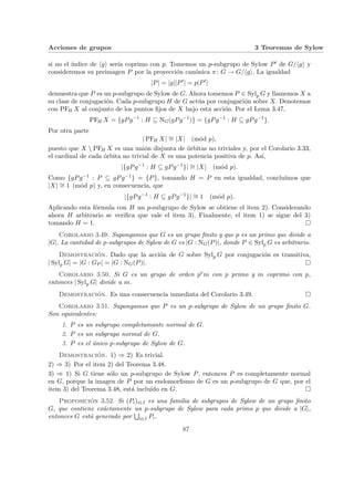 Acciones de grupos 3 Teoremas de Sylow
si no el ı́ndice de hgi serı́a coprimo con p. Tomemos un p-subgrupo de Sylow P0 de G/hgi y
consideremos su preimagen P por la proyección canónica π: G → G/hgi. La igualdad
|P| = |g||P0
| = p|P0
|
demuestra que P es un p-subgrupo de Sylow de G. Ahora tomemos P ∈ Sylp G y llamemos X a
su clase de conjugación. Cada p-subgrupo H de G actúa por conjugación sobre X. Denotemos
con PFH X al conjunto de los puntos fijos de X bajo esta acción. Por el Lema 3.47,
PFH X = {gPg−1
: H ⊆ NG(gPg−1
)} = {gPg−1
: H ⊆ gPg−1
}.
Por otra parte
| PFH X| ∼
= |X| (mód p),
puesto que X  PFH X es una unión disjunta de órbitas no triviales y, por el Corolario 3.33,
el cardinal de cada órbita no trivial de X es una potencia positiva de p. Ası́,
|{gPg−1
: H ⊆ gPg−1
}| ∼
= |X| (mód p).
Como {gPg−1 : P ⊆ gPg−1} = {P}, tomando H = P en esta igualdad, concluı́mos que
|X| ∼
= 1 (mód p) y, en consecuencia, que
|{gPg−1
: H ⊆ gPg−1
}| ∼
= 1 (mód p).
Aplicando esta fórmula con H un p-subgrupo de Sylow se obtiene el item 2). Considerando
ahora H arbitrario se verifica que vale el item 3). Finalmente, el item 1) se sigue del 3)
tomando H = 1. ¤
Corolario 3.49. Supongamos que G es un grupo finito y que p es un primo que divide a
|G|. La cantidad de p-subgrupos de Sylow de G es |G : NG(P)|, donde P ∈ Sylp G es arbitrario.
Demostración. Dado que la acción de G sobre Sylp G por conjugación es transitiva,
| Sylp G| = |G : GP | = |G : NG(P)|. ¤
Corolario 3.50. Si G es un grupo de orden prm con p primo y m coprimo con p,
entonces | Sylp G| divide a m.
Demostración. Es una consecuencia inmediata del Corolario 3.49. ¤
Corolario 3.51. Supongamos que P es un p-subgrupo de Sylow de un grupo finito G.
Son equivalentes:
1. P es un subgrupo completamante normal de G.
2. P es un subgrupo normal de G.
3. P es el único p-subgrupo de Sylow de G.
Demostración. 1) ⇒ 2) Es trivial.
2) ⇒ 3) Por el item 2) del Teorema 3.48.
3) ⇒ 1) Si G tiene sólo un p-subgrupo de Sylow P, entonces P es completamente normal
en G, porque la imagen de P por un endomorfismo de G es un p-subgrupo de G que, por el
item 3) del Teorema 3.48, está incluı́do en G. ¤
Proposición 3.52. Si (Pi)i∈I es una familia de subgrupos de Sylow de un grupo finito
G, que contiene exáctamente un p-subgrupo de Sylow para cada primo p que divide a |G|,
entonces G está generado por
S
i∈I Pi.
87
 