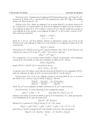 3 Teoremas de Sylow Acciones de grupos
Demostración. Consideremos el subgrupo G0 de G generado por
S
i∈I Pi. Como Pi ≤ G0,
el orden de Pi divide a G0 y, como los |Pi|’s son coprimos dos a dos, |G| =
Q
i∈I |Pi| también
divide a G0. Por lo tanto G0 = G. ¤
Observación 3.53. Dados un subgrupo L de un grupo finito G y un divisor primo p de
|L|, consideremos el conjunto SylL
p G, de todos los p-subgrupos de Sylow de G que incluyen a
un p-subgrupo de Sylow de L. Si P ∈ SylL
p G, entonces P ∩L ∈ Sylp H, simplemente porque es
un p-subgrupo de L que incluye a un p-subgrupo de Sylow P0, y, por lo tanto, coincide con P0.
Esto prueba que la función
SylL
p G // Sylp L
P
Â // PL
,
donde PL := P ∩ L, está bien definida. Además es sobreyectiva, porque, por el item 3) del
Teorema 3.48, todo subgrupo de Sylow de L está incluı́do en un subgrupo de Sylow de G. En
consecuencia,
| Sylp L| ≤ | Sylp G|.
Ahora fijemos P ∈ SylL
p G y tomemos P0 ∈ Sylp G arbitrario. Por el item 2) del Teorema 3.48
sabemos que existe g ∈ G tal que P0 = gPg−1, de lo cual se sigue que
gPLg−1
= P0
∩ gLg−1
.
Por consiguiente, si L es normal, entonces SylL
p G = Sylp G (en particular, cada p-subgrupo
normal de G está incluı́do en todos los p-subgrupos de Sylow de G). Además
PL/L ∈ Sylp(G/L),
porque |PL/L| = |P/(P ∩ L)| es una potencia de p y
|G/L : PL/L| = |G : PL|
es coprimo con p. Por último, como todos los elementos de Sylp(G/L) son conjugados a PL/L,
todos los subgrupos de Sylow de G/L son de la forma QL/L, con Q ∈ Sylp G.
Proposición 3.54. Si N es un subgrupo normal de un grupo finito G y p es un primo
que divide a |N|, entonces | Sylp N| divide a | Sylp G|. Además
| Sylp G|
| Sylp N|
=
| NG(PN )|
| NG(P)|
=
|G : N|| NN (PN )|
| NG(P)|
,
donde PN y P son p-subgrupos de Sylow arbitrarios de N y P, respectivamente.
Demostración. G actúa sobre Sylp N por conjugación, porque
gPN g−1
⊆ gNg−1
= N para todo PN ∈ Sylp N y g ∈ G.
Además, esta acción es transitiva debido a que lo es su restricción a N y, dado que NG(PN )
es el estabilizador de PN para la acción de G,
| Sylp N| = |G : NG(PN )|.
Fijemos PN y tomemos P ∈ Sylp G tal que P ∩ N = PN . Como
gPN g−1
= g(P ∩ N)g−1
= gPg−1
∩ gNg−1
= gPg−1
∩ N = P ∩ N = PN
para todo g ∈ NG(P), el grupo NG(P) está incluı́do en NG(PN ). En consecuencia,
| Sylp N| = |G : NG(PN )| divide a |G : NG(P)| = | Sylp G|.
88
 