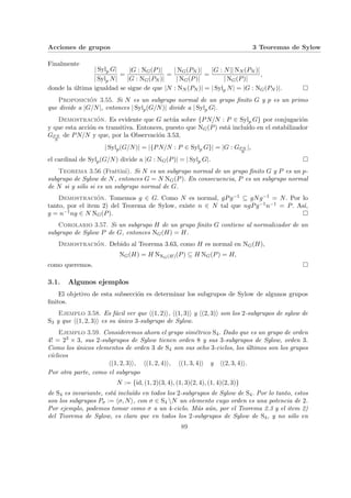 Acciones de grupos 3 Teoremas de Sylow
Finalmente
| Sylp G|
| Sylp N|
=
|G : NG(P)|
|G : NG(PN )|
=
| NG(PN )|
| NG(P)|
=
|G : N|| NN (PN )|
| NG(P)|
,
donde la última igualdad se sigue de que |N : NN (PN )| = | Sylp N| = |G : NG(PN )|. ¤
Proposición 3.55. Si N es un subgrupo normal de un grupo finito G y p es un primo
que divide a |G/N|, entonces | Sylp(G/N)| divide a | Sylp G|.
Demostración. Es evidente que G actúa sobre {PN/N : P ∈ Sylp G} por conjugación
y que esta acción es transitiva. Entonces, puesto que NG(P) está incluı́do en el estabilizador
GP N
N
de PN/N y que, por la Observación 3.53,
| Sylp(G/N)| = |{PN/N : P ∈ Sylp G}| = |G : GP N
N
|,
el cardinal de Sylp(G/N) divide a |G : NG(P)| = | Sylp G|. ¤
Teorema 3.56 (Frattini). Si N es un subgrupo normal de un grupo finito G y P es un p-
subgrupo de Sylow de N, entonces G = N NG(P). En consecuencia, P es un subgrupo normal
de N si y sólo si es un subgrupo normal de G.
Demostración. Tomemos g ∈ G. Como N es normal, gPg−1 ⊆ gNg−1 = N. Por lo
tanto, por el item 2) del Teorema de Sylow, existe n ∈ N tal que ngPg−1n−1 = P. Ası́,
g = n−1ng ∈ N NG(P). ¤
Corolario 3.57. Si un subgrupo H de un grupo finito G contiene al normalizador de un
subgrupo de Sylow P de G, entonces NG(H) = H.
Demostración. Debido al Teorema 3.63, como H es normal en NG(H),
NG(H) = H NNG(H)(P) ⊆ H NG(P) = H,
como queremos. ¤
3.1. Algunos ejemplos
El objetivo de esta subsección es determinar los subgrupos de Sylow de algunos grupos
finitos.
Ejemplo 3.58. Es fácil ver que h(1, 2)i, h(1, 3)i y h(2, 3)i son los 2-subgrupos de sylow de
S3 y que h(1, 2, 3)i es su único 3-subgrupo de Sylow.
Ejemplo 3.59. Consideremos ahora el grupo simétrico S4. Dado que es un grupo de orden
4! = 23 × 3, sus 2-subgrupos de Sylow tienen orden 8 y sus 3-subgrupos de Sylow, orden 3.
Como los únicos elementos de orden 3 de S4 son sus ocho 3-ciclos, los últimos son los grupos
cı́clicos
h(1, 2, 3)i, h(1, 2, 4)i, h(1, 3, 4)i y h(2, 3, 4)i.
Por otra parte, como el subgrupo
N := {id, (1, 2)(3, 4), (1, 3)(2, 4), (1, 4)(2, 3)}
de S4 es invariante, está incluı́do en todos los 2-subgrupos de Sylow de S4. Por lo tanto, estos
son los subgrupos Pσ := hσ, Ni, con σ ∈ S4 N un elemento cuyo orden es una potencia de 2.
Por ejemplo, podemos tomar como σ a un 4-ciclo. Más aún, por el Teorema 2.3 y el item 2)
del Teorema de Sylow, es claro que en todos los 2-subgrupos de Sylow de S4, y no sólo en
89
 
