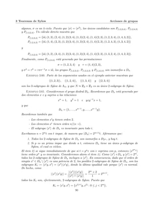3 Teoremas de Sylow Acciones de grupos
algunos, σ es un 4-ciclo. Puesto que hσi = hσ3i, los únicos candidatos son P(1,2,3,4), P(1,2,4,3)
y P(1,3,2,4). Un cálculo directo muestra que
P(1,2,3,4) = {id, (1, 3), (2, 4), (1, 2)(3, 4), (1, 3)(2, 4), (1, 4)(2, 3), (1, 2, 3, 4), (1, 4, 3, 2)},
P(1,2,4,3) = {id, (1, 4), (2, 3), (1, 2)(3, 4), (1, 3)(2, 4), (1, 4)(2, 3), (1, 2, 4, 3), (1, 3, 4, 2)}
y
P(1,3,2,4) = {id, (1, 2), (3, 4), (1, 2)(3, 4), (1, 3)(2, 4), (1, 4)(2, 3), (1, 3, 2, 4), (1, 4, 2, 3)}.
Finalmente, como P(1,2,3,4) está generado por las permutaciones
σ = (1, 2, 3, 4) y τ = (1, 4)(2, 3),
y σ4 = τ2 = τστ−1σ = id, los grupos P(1,2,3,4), P(1,2,4,3) y P(1,3,2,4) son isomorfos a D4.
Ejemplo 3.60. Parte de los argumentos usados en el ejemplo anterior muestran que
h(1, 2, 3)i, h(1, 2, 4)i, h(1, 3, 4)i y h(2, 3, 4)i
son los 3-subgrupos de Sylow de A4, y que N ≈ Z2 × Z2 es su único 2-subgrupo de Sylow.
Ejemplo 3.61. Consideremos el grupo diedral Dn. Recordemos que Dn está generado por
dos elementos x e y sujetos a las relaciones
xn
= 1, y2
= 1 e yxy−1
x = 1,
y que
Dn = {1, . . . , xn−1
, y, . . . , xn−1
y}.
Recordemos también que
- Los elementos xiy tienen orden 2.
- Los elementos xi tienen orden n/(n : i).
- El subgrupo hxii de Dn es invariante para todo i.
Escribamos n = 2mt con t impar, de manera que |Dn| = 2m+1t. Afirmamos que:
1. Todos los 2-subgrupos de Sylow de Dn son isomorfos a D2m , y hay t.
2. Si p es un primo impar que divide a t, entonces Dn tiene un único p-subgrupo de
Sylow, el cual es cı́clico.
El item 2) se sigue inmediatamente de que si t = puv con v coprimo con p, entonces hx2mvi
tiene orden pu y es invariante. Consideremos ahora el item 1). Como hxti / Dn y |xt| = 2m,
todos los 2-subgrupos de Sylow de Dn incluyen a hxti. En consecuencia, dado que el orden de
ningún xi ∈ Dn  hxti es una potencia de 2, los posibles 2-subgrupos de Sylow de Dn, son los
subgrupos Ki := hxiy, xti = hxtihxiyi, donde la última igualdad vale porque hxti es normal.
De hecho, como
|hxt
ihxi
yi| =
|hxti||hxiyi|
|hxti ∩ hxiyi|
=
2m × 2
1
= 2m+1
,
todos los Ki son, efectivamente, 2-subgrupos de Sylow. Puesto que
Ki = hxi
y, xt
i = {xtj+i
y, xtj
: 0 ≤ j < 2m
},
90
 