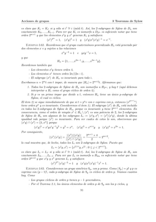 Acciones de grupos 3 Teoremas de Sylow
es claro que Ki = Ki0 si y sólo si i0 ∼
= i (mód t). Ası́, los 2-subgrupos de Sylow de Dn son
exactamente K0, . . . , Kt−1. Para ver que Ki es isomorfo a D2m es suficiente notar que tiene
orden 2m+1 y que los elementos xiy y xt generan Ki y satisfacen
(xt
)2m
= 1, (xi
y)2
= 1 y (xi
y)xt
(xi
y)−1
= x−t
.
Ejemplo 3.62. Recordemos que el grupo cuaterniónico generalizado Hn está generado por
dos elementos x e y sujetos a las relaciones
xn
y−2
= 1 e yxy−1
x = 1,
y que
Hn = {1, . . . , x2n−1
, y, . . . , x2n−1
y}.
Recordemos también que
- Los elementos xiy tienen orden 4.
- Los elementos xi tienen orden 2n/(2n : i).
- El subgrupo hxii de Hn es invariante para todo i.
Escribamos n = 2mt con t impar, de manera que |Hn| = 2m+2t. Afirmamos que:
1. Todos los 2-subgrupos de Sylow de Hn son isomorfos a H2m , y hay t (aquı́ debemos
interpretar a H1 como el grupo cı́clico de orden 4).
2. Si p es un primo impar que divide a t, entonces Hn tiene un único p-subgrupo de
Sylow, el cual es cı́clico.
El item 2) se sigue inmediatamente de que si t = puv con v coprimo con p, entonces hx2m+1vi
tiene orden pu y es invariante. Consideremos el item 1). El subgrupo hxti de Hn está incluı́do
en todos los 2-subgrupos de Sylow de Hn, porque es invariante y tiene 2m+1 elementos. En
consecuencia, como el orden de ningún xi ∈ Hn  hxti es una potencia de 2, los 2-subgrupos
de Sylow de Hn son algunos de los subgrupos Li := hxiy, xti = hxtihxiyi, donde la última
igualdad vale porque hxti es invariante. Para ver cuales de estos lo son, observemos que
hxiyi ∩ hxti = {1, xn} porque
(xi
y)2
= xi
yxi
y−1
y2
= y2
= xn
, (xi
y)3
= xn+i
y y (xi
y)4
= x2n
= 1.
Por consiguiente,
|hxt
ihxi
yi| =
|hxti||hxiyi|
|hxti ∩ hxiyi|
=
2m+1 × 4
2
= 2m+2
,
lo cual muestra que, de hecho, todos los Li son 2-subgrupos de Sylow. Puesto que
Li = hxi
y, xt
i = {xtj+i
y, xtj
: 0 ≤ j < 2m+1
},
es claro que Li = Li0 si y sólo si i0 ∼
= i (mód t). Ası́, los 2-subgrupos de Sylow de Hn son
exactamente L0, . . . , Lt−1. Para ver que Li es isomorfo a H2m es suficiente notar que tiene
orden 2m+2 y que xiy y xt generan Li y satisfacen
(xt
)2m
(xi
y)−2
= 1 y (xi
y)xt
(xi
y)−1
xt
= 1.
Ejemplo 3.63. Consideremos un grupo simétrico Sp, con p primo. Como | Sp | = p! y p es
coprimo con (p − 1)!, cada p-subgrupo de Sylow de Sp es cı́clico de orden p. Veamos cuantos
hay. Como
- Los grupos cı́clicos de orden p tienen p − 1 generadores,
- Por el Teorema 2.1, los únicos elementos de orden p de Sp son los p ciclos, y
91
 
