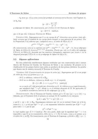 3 Teoremas de Sylow Acciones de grupos
- Sp tiene (p−1)! p-ciclos (como fué probado al comienzo de la Sección 1 del Capı́tulo 2),
en Sp hay
(p − 2)! =
(p − 1)!
p − 1
p-subgrupos de Sylow. En consecuencia, por el item (1) del Teorema de Sylow
(p − 2)! ∼
= 1 (mód p),
que es lo que dice el famoso Teorema de Wilson.
Ejemplo 3.64. Supongamos que k es un cuerpo de pm elementos con p primo (más ade-
lante veremos que el cardinal de un cuerpo finito siempre es una potencia de un primo). Por
la Proposición 3.34 sabemos que, cualquiera sea n, el orden de GL(n, k) es
pmn(n−1)/2
(pmn
− 1)(pm(n−1)
− 1) · · · (pm
− 1).
En consecuencia, como p es coprimo con (pmn − 1)(pm(n−1) − 1) · · · (pm − 1), los p-subgrupos
de Sylow de GL(n, k) tienen pmn(n−1)/2 elementos. Puesto que este es el orden del subgrupo
UT(n, k) de GL(n, k), formado por las matrices triangulares superiores que tienen 1 en la
diagonal principal, UT(n, k) es un p-subgrupo de Sylow de GL(n, k).
3.2. Algunas aplicaciones
En esta subsección establecemos algunos resultados que son consecuencia más o menos
directa del Teorema de Cauchy, los Teoremas de Sylow y sus corolarios. El primero es la
clasificación de los grupos finitos cuyo orden es producto de dos primos distintos. La prueba
que damos usa de manera escencial el Teorema de Cauchy.
Teorema 3.65 (Caracterización de grupos de orden pq). Supongamos que G es un grupo
de orden pq con p y q primos y q < p.
- Si G es abeliano, entonces G ≈ Zpq.
- Si G no es abeliano, entonces q divide a p − 1, el conjunto
R = {r ∈ N : 1 < r < p y rq ∼
= 1 (mód p)}
no es vacı́o y G está generado por elementos g y h, de órdenes p y q respectivamente,
que satisfacen hgh−1 = gr0 , donde r0 es el mı́nimo elemento de R. En particular, G
es producto semidirecto interno de los subgrupos hgi y hhi.
Demostración. Por el Teorema de Cauchy, existen g, k ∈ G con |hgi| = p y |hki| = q.
Además, por el Corolario 3.13, el primero es normal. Si hki también lo es, entonces
[g, k] = gkg−1
k−1
∈ hgi ∩ hki = 1
y ası́ G = hgi × hki ≈ Zpq. Supongamos entonces que hki no es normal. Como hgi si lo es,
existe 0 ≤ r1 < p tal que kgk−1 = gr1 , y un argumento inductivo muestra que kigk−i = gri
1
para todo i > 1, por lo que
grq
1 = kq
gk−q
= g,
lo cual implica que rq
1
∼
= 1 (mód p). Por otra parte, dado que la igualdad kgk−1 = 1 es
imposible y que G no es conmutativo, debe ser r1 > 1. Por lo tanto, como q es primo, q es
el orden de r1 en Z∗
p. En consecuencia, por el Teorema de Lagrange, q divide a |Z∗
p| = p − 1.
92
 