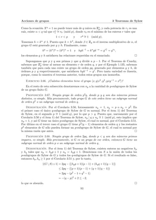 Acciones de grupos 3 Teoremas de Sylow
Como la ecuación Xq = 1 no puede tener más de q raı́ces en Z∗
p, y cada potencia de r1 es una
raı́z, existe α < q tal que rα
1
∼
= r0 (mód p), donde r0 es el mı́nimo de los enteros r tales que
1 < r < p y rq ∼
= 1 (mód p).
Tomemos h = kα 6= 1. Puesto que k = hβ, donde β ∈ Zq es el inverso multiplicativo de α, el
grupo G está generado por g y h. Finalmente, como
hq
= (kα
)q
= (kq
)α
= 1 y hgh−1
= kα
gk−α
= grα
1 = gr0
,
los elementos g y h satisfacen las relaciones requeridas en el enunciado. ¤
Supongamos que p y q son primos y que q divide a p − 1. Por el Teorema de Cauchy,
sabemos que Z∗
p tiene al menos un elemento r de orden q, y por el Ejemplo 1.135, sabemos
también que para cada uno existe un grupo de orden pq, generado por elementos g y h, de
órdenes p y q respectivamente, que satisfacen hgh−1 = gr. Pero tanta variedad es ilusoria,
porque, como lo muestra el teorema anterior, todos estos grupos son isomorfos.
Ejercicio 3.66. ¿Cuántos elementos tiene el grupo hx, y|x5, y3, yxy−1 = x2i?
En el resto de esta subsección denotaremos con np a la cantidad de p-subgrupos de Sylow
de un grupo finito G.
Proposición 3.67. Ningún grupo de orden p2q, donde p y q son dos números primos
distintos, es simple. Más precisamente, todo grupo G de este orden tiene un subgrupo normal
de orden p2 o un subgrupo normal de orden q.
Demostración. Por el Corolario 3.50, forzosamente nq = 1, nq = p o nq = p2. En
el primer caso el único q-subgrupo de Sylow de G es normal. Por el item 1) del Teorema
de Sylow, en el segundo p ∼
= 1 (mód q), por lo que p > q. Puesto que, nuevamente por el
Corolario 3.50 y el item 1) del Teorema de Sylow, np | q y np
∼
= 1 (mód p), esto implica que
np = 1, y ası́ G tiene un único p-subgrupo de Sylow, el cual es normal, por el Corolario 3.51.
Por último en el tercer caso el grupo G tiene p2(q − 1) elementos de orden q y los restantes
p2 elementos de G sólo pueden formar un p-subgrupo de Sylow de G, el cual es normal por
la misma razón que antes. ¤
Proposición 3.68. Ningún grupo de orden 2pq, donde p < q son dos números primos
impares, es simple. Más precisamente, si G es un grupo de ese orden, entonces G tiene un
subgrupo normal de orden p o un subgrupo normal de orden q.
Demostración. Por el item 1) del Teorema de Sylow, existen enteros no negativos hp
y hq tales que np = hpp + 1 y nq = hqq + 1. Denotemos con S a la unión de todos los
p-subgrupos de Sylow de G y todos los q-subgrupos de Sylow de G. Si el resultado es falso,
entonces hp, hq ≥ 1 por el Corolario 3.51 y, por lo tanto,
|(G  S) ∪ 1| = 2pq −
¡
(hpp + 1)(p − 1) + (hqq + 1)(q − 1)
¢
≤ 2pq −
¡
(p + 1)(p − 1) + (q + 1)(q − 1)
¢
= 2pq − (p2
− 1 + q2
− 1)
= −(q − p)2
+ 2 ≤ −2,
lo que es absurdo. ¤
93
 