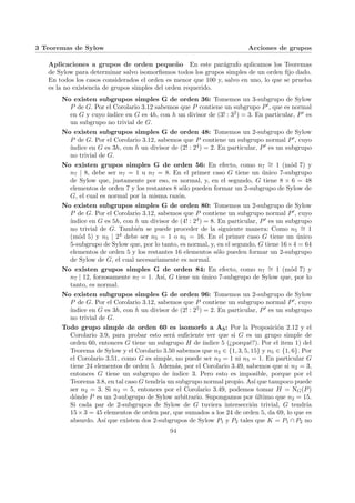3 Teoremas de Sylow Acciones de grupos
Aplicaciones a grupos de orden pequeño En este parágrafo aplicamos los Teoremas
de Sylow para determinar salvo isomorfismos todos los grupos simples de un orden fijo dado.
En todos los casos considerados el orden es menor que 100 y, salvo en uno, lo que se prueba
es la no existencia de grupos simples del orden requerido.
No existen subgrupos simples G de orden 36: Tomemos un 3-subgrupo de Sylow
P de G. Por el Corolario 3.12 sabemos que P contiene un subgrupo P0, que es normal
en G y cuyo ı́ndice en G es 4h, con h un divisor de (3! : 32) = 3. En particular, P0 es
un subgrupo no trivial de G.
No existen subgrupos simples G de orden 48: Tomemos un 2-subgrupo de Sylow
P de G. Por el Corolario 3.12, sabemos que P contiene un subgrupo normal P0, cuyo
ı́ndice en G es 3h, con h un divisor de (2! : 24) = 2. En particular, P0 es un subgrupo
no trivial de G.
No existen grupos simples G de orden 56: En efecto, como n7
∼
= 1 (mód 7) y
n7 | 8, debe ser n7 = 1 u n7 = 8. En el primer caso G tiene un único 7-subgrupo
de Sylow que, justamente por eso, es normal, y, en el segundo, G tiene 8 × 6 = 48
elementos de orden 7 y los restantes 8 sólo pueden formar un 2-subgrupo de Sylow de
G, el cual es normal por la misma razón.
No existen subgrupos simples G de orden 80: Tomemos un 2-subgrupo de Sylow
P de G. Por el Corolario 3.12, sabemos que P contiene un subgrupo normal P0, cuyo
ı́ndice en G es 5h, con h un divisor de (4! : 24) = 8. En particular, P0 es un subgrupo
no trivial de G. También se puede proceder de la siguiente manera: Como n5
∼
= 1
(mód 5) y n5 | 24 debe ser n5 = 1 o n5 = 16. En el primer caso G tiene un único
5-subgrupo de Sylow que, por lo tanto, es normal, y, en el segundo, G tiene 16×4 = 64
elementos de orden 5 y los restantes 16 elementos sólo pueden formar un 2-subgrupo
de Sylow de G, el cual necesariamente es normal.
No existen grupos simples G de orden 84: En efecto, como n7
∼
= 1 (mód 7) y
n7 | 12, forzosamente n7 = 1. Ası́, G tiene un único 7-subgrupo de Sylow que, por lo
tanto, es normal.
No existen subgrupos simples G de orden 96: Tomemos un 2-subgrupo de Sylow
P de G. Por el Corolario 3.12, sabemos que P contiene un subgrupo normal P0, cuyo
ı́ndice en G es 3h, con h un divisor de (2! : 25) = 2. En particular, P0 es un subgrupo
no trivial de G.
Todo grupo simple de orden 60 es isomorfo a A5: Por la Proposición 2.12 y el
Corolario 3.9, para probar esto será suficiente ver que si G es un grupo simple de
orden 60, entonces G tiene un subgrupo H de ı́ndice 5 (¿porqué?). Por el item 1) del
Teorema de Sylow y el Corolario 3.50 sabemos que n2 ∈ {1, 3, 5, 15} y n5 ∈ {1, 6}. Por
el Corolario 3.51, como G es simple, no puede ser n2 = 1 ni n5 = 1. En particular G
tiene 24 elementos de orden 5. Además, por el Corolario 3.49, sabemos que si n2 = 3,
entonces G tiene un subgrupo de ı́ndice 3. Pero esto es imposible, porque por el
Teorema 3.8, en tal caso G tendrı́a un subgrupo normal propio. Ası́ que tampoco puede
ser n2 = 3. Si n2 = 5, entonces por el Corolario 3.49, podemos tomar H = NG(P)
dónde P es un 2-subgrupo de Sylow arbitrario. Supongamos por último que n2 = 15.
Si cada par de 2-subgrupos de Sylow de G tuviera intersección trivial, G tendrı́a
15 × 3 = 45 elementos de orden par, que sumados a los 24 de orden 5, da 69, lo que es
absurdo. Ası́ que existen dos 2-subgrupos de Sylow P1 y P2 tales que K = P1 ∩ P2 no
94
 
