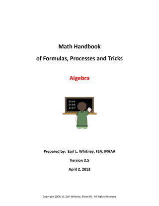  
 
Math Handbook 
of Formulas, Processes and Tricks 
Algebra 
 
 
 
 
 
 
 
Prepared by:  Earl L. Whitney, FSA, MAAA 
Version 2.5 
April 2, 2013 
 

 

Copyright 2008‐13, Earl Whitney, Reno NV.  All Rights Reserved 

 