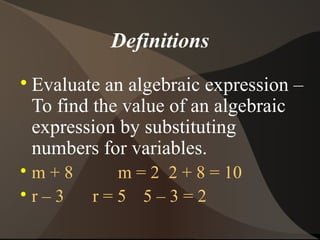 Definitions

    Evaluate an algebraic expression –
    To find the value of an algebraic
    expression by substituting
    numbers for variables.

  m+8        m = 2 2 + 8 = 10

  r–3      r=5 5–3=2
 